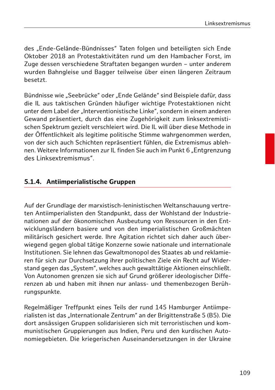 Linksextremismus des "Ende-Gelände-Bündnisses" Taten folgen und beteiligten sich Ende Oktober 2018 an Protestaktivitäten rund um den Hambacher Forst, im Zuge dessen verschiedene Straftaten begangen wurden - unter anderem wurden Bahngleise und Bagger teilweise über einen längeren Zeitraum besetzt. Bündnisse wie "Seebrücke" oder "Ende Gelände" sind Beispiele dafür, dass die IL aus taktischen Gründen häufiger wichtige Protestaktionen nicht unter dem Label der "Interventionistische Linke", sondern in einem anderen Gewand präsentiert, durch das eine Zugehörigkeit zum linksextremistischen Spektrum gezielt verschleiert wird. Die IL will über diese Methode in der Öffentlichkeit als legitime politische Stimme wahrgenommen werden, von der sich auch Schichten repräsentiert fühlen, die Extremismus ablehnen. Weitere Informationen zur IL finden Sie auch im Punkt 6 "Entgrenzung des Linksextremismus". 5.1.4. Antiimperialistische Gruppen Auf der Grundlage der marxistisch-leninistischen Weltanschauung vertreten Antiimperialisten den Standpunkt, dass der Wohlstand der Industrienationen auf der ökonomischen Ausbeutung von Ressourcen in den Entwicklungsländern basiere und von den imperialistischen Großmächten militärisch gesichert werde. Ihre Agitation richtet sich daher auch überwiegend gegen global tätige Konzerne sowie nationale und internationale Institutionen. Sie lehnen das Gewaltmonopol des Staates ab und reklamieren für sich zur Durchsetzung ihrer politischen Ziele ein Recht auf Widerstand gegen das "System", welches auch gewalttätige Aktionen einschließt. Von Autonomen grenzen sie sich auf Grund größerer ideologischer Differenzen ab und haben mit ihnen nur anlassund themenbezogen Berührungspunkte. Regelmäßiger Treffpunkt eines Teils der rund 145 Hamburger Antiimperialisten ist das "Internationale Zentrum" an der Brigittenstraße 5 (B5). Die dort ansässigen Gruppen solidarisieren sich mit terroristischen und kommunistischen Gruppierungen aus Indien, Peru und den kurdischen Autonomiegebieten. Die kriegerischen Auseinandersetzungen in der Ukraine 109