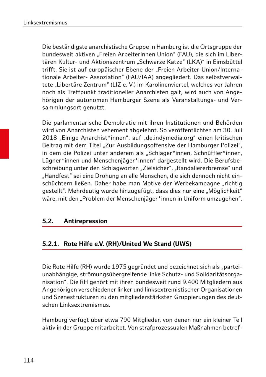 Linksextremismus Die beständigste anarchistische Gruppe in Hamburg ist die Ortsgruppe der bundesweit aktiven "Freien ArbeiterInnen Union" (FAU), die sich im Libertären Kulturund Aktionszentrum "Schwarze Katze" (LKA)" in Eimsbüttel trifft. Sie ist auf europäischer Ebene der "Freien Arbeiter-Union/Internationale ArbeiterAssoziation" (FAU/IAA) angegliedert. Das selbstverwaltete "Libertäre Zentrum" (LIZ e. V.) im Karolinenviertel, welches vor Jahren noch als Treffpunkt traditioneller Anarchisten galt, wird auch von Angehörigen der autonomen Hamburger Szene als Veranstaltungsund Versammlungsort genutzt. Die parlamentarische Demokratie mit ihren Institutionen und Behörden wird von Anarchisten vehement abgelehnt. So veröffentlichten am 30. Juli 2018 "Einige Anarchist*innen", auf "de.indymedia.org" einen kritischen Beitrag mit dem Titel "Zur Ausbildungsoffensive der Hamburger Polizei", in dem die Polizei unter anderem als "Schläger*innen, Schnüffler*innen, Lügner*innen und Menschenjäger*innen" dargestellt wird. Die Berufsbeschreibung unter den Schlagworten "Zielsicher", "Randaliererbremse" und "Handfest" sei eine Drohung an alle Menschen, die sich dennoch nicht einschüchtern ließen. Daher habe man Motive der Werbekampagne "richtig gestellt". Mehrdeutig wurde hinzugefügt, dass dies nur eine "Möglichkeit" wäre, mit den "Problem der Menschenjäger*innen in Uniform umzugehen". 5.2. Antirepression 5.2.1. Rote Hilfe e.V. (RH)/United We Stand (UWS) Die Rote Hilfe (RH) wurde 1975 gegründet und bezeichnet sich als "parteiunabhängige, strömungsübergreifende linke Schutzund Solidaritätsorganisation". Die RH gehört mit ihren bundesweit rund 9.400 Mitgliedern aus Angehörigen verschiedener linker und linksextremistischer Organisationen und Szenestrukturen zu den mitgliederstärksten Gruppierungen des deutschen Linksextremismus. Hamburg verfügt über etwa 790 Mitglieder, von denen nur ein kleiner Teil aktiv in der Gruppe mitarbeitet. Von strafprozessualen Maßnahmen betrof114