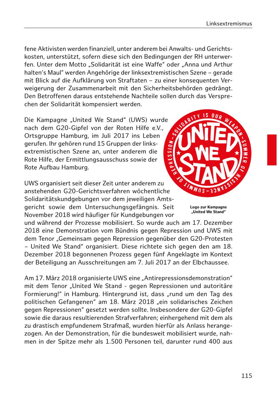 Linksextremismus fene Aktivisten werden finanziell, unter anderem bei Anwaltsund Gerichtskosten, unterstützt, sofern diese sich den Bedingungen der RH unterwerfen. Unter dem Motto "Solidarität ist eine Waffe" oder "Anna und Arthur halten's Maul" werden Angehörige der linksextremistischen Szene - gerade mit Blick auf die Aufklärung von Straftaten - zu einer konsequenten Verweigerung der Zusammenarbeit mit den Sicherheitsbehörden gedrängt. Den Betroffenen daraus entstehende Nachteile sollen durch das Versprechen der Solidarität kompensiert werden. Die Kampagne "United We Stand" (UWS) wurde nach dem G20-Gipfel von der Roten Hilfe e.V., Ortsgruppe Hamburg, im Juli 2017 ins Leben gerufen. Ihr gehören rund 15 Gruppen der linksextremistischen Szene an, unter anderem die Rote Hilfe, der Ermittlungsausschuss sowie der Rote Aufbau Hamburg. UWS organisiert seit dieser Zeit unter anderem zu anstehenden G20-Gerichtsverfahren wöchentliche Solidaritätskundgebungen vor dem jeweiligen Amtsgericht sowie dem Untersuchungsgefängnis. Seit Logo zur Kampagne "United We Stand" November 2018 wird häufiger für Kundgebungen vor und während der Prozesse mobilisiert. So wurde auch am 17. Dezember 2018 eine Demonstration vom Bündnis gegen Repression und UWS mit dem Tenor "Gemeinsam gegen Repression gegenüber den G20-Protesten - United We Stand" organisiert. Diese richtete sich gegen den am 18. Dezember 2018 begonnenen Prozess gegen fünf Angeklagte im Kontext der Beteiligung an Ausschreitungen am 7. Juli 2017 an der Elbchaussee. Am 17. März 2018 organisierte UWS eine "Antirepressionsdemonstration" mit dem Tenor "United We Stand - gegen Repressionen und autoritäre Formierung!" in Hamburg. Hintergrund ist, dass "rund um den Tag des politischen Gefangenen" am 18. März 2018 "ein solidarisches Zeichen gegen Repressionen" gesetzt werden sollte. Insbesondere der G20-Gipfel sowie die daraus resultierenden Strafverfahren; einhergehend mit dem als zu drastisch empfundenem Strafmaß, wurden hierfür als Anlass herangezogen. An der Demonstration, für die bundesweit mobilisiert wurde, nahmen in der Spitze mehr als 1.500 Personen teil, darunter rund 400 aus 115