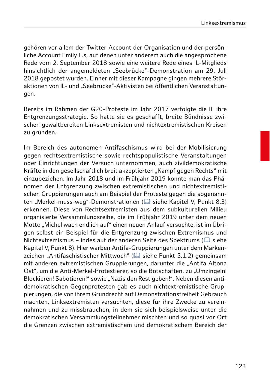 Linksextremismus gehören vor allem der Twitter-Account der Organisation und der persönliche Account Emily L.s, auf denen unter anderem auch die angesprochene Rede vom 2. September 2018 sowie eine weitere Rede eines IL-Mitglieds hinsichtlich der angemeldeten "Seebrücke"-Demonstration am 29. Juli 2018 gepostet wurden. Einher mit dieser Kampagne gingen mehrere Störaktionen von ILund "Seebrücke"-Aktivisten bei öffentlichen Veranstaltungen. Bereits im Rahmen der G20-Proteste im Jahr 2017 verfolgte die IL ihre Entgrenzungsstrategie. So hatte sie es geschafft, breite Bündnisse zwischen gewaltbereiten Linksextremisten und nichtextremistischen Kreisen zu gründen. Im Bereich des autonomen Antifaschismus wird bei der Mobilisierung gegen rechtsextremistische sowie rechtspopulistische Veranstaltungen oder Einrichtungen der Versuch unternommen, auch zivildemokratische Kräfte in den gesellschaftlich breit akzeptierten "Kampf gegen Rechts" mit einzubeziehen. Im Jahr 2018 und im Frühjahr 2019 konnte man das Phänomen der Entgrenzung zwischen extremistischen und nichtextremistischen Gruppierungen auch am Beispiel der Proteste gegen die sogenannten "Merkel-muss-weg"-Demonstrationen ( siehe Kapitel V, Punkt 8.3) erkennen. Diese von Rechtsextremisten aus dem subkulturellen Milieu organisierte Versammlungsreihe, die im Frühjahr 2019 unter dem neuen Motto "Michel wach endlich auf" einen neuen Anlauf versuchte, ist im Übrigen selbst ein Beispiel für die Entgrenzung zwischen Extremismus und Nichtextremismus - indes auf der anderen Seite des Spektrums ( siehe Kapitel V, Punkt 8). Hier warben Antifa-Gruppierungen unter dem Markenzeichen "Antifaschistischer Mittwoch" ( siehe Punkt 5.1.2) gemeinsam mit anderen extremistischen Gruppierungen, darunter die "Antifa Altona Ost", um die Anti-Merkel-Protestierer, so die Botschaften, zu "Umzingeln! Blockieren! Sabotieren!" sowie "Nazis den Rest geben!". Neben diesen antidemokratischen Gegenprotesten gab es auch nichtextremistische Gruppierungen, die von ihrem Grundrecht auf Demonstrationsfreiheit Gebrauch machten. Linksextremisten versuchten, diese für ihre Zwecke zu vereinnahmen und zu missbrauchen, in dem sie sich beispielsweise unter die demokratischen Versammlungsteilnehmer mischten und so quasi vor Ort die Grenzen zwischen extremistischem und demokratischem Bereich der 123