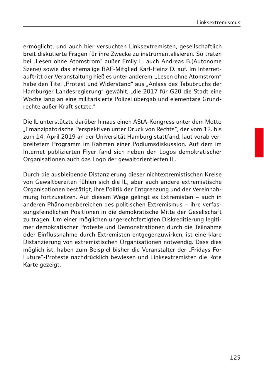 Linksextremismus ermöglicht, und auch hier versuchten Linksextremisten, gesellschaftlich breit diskutierte Fragen für ihre Zwecke zu instrumentalisieren. So traten bei "Lesen ohne Atomstrom" außer Emily L. auch Andreas B.(Autonome Szene) sowie das ehemalige RAF-Mitglied Karl-Heinz D. auf. Im Internetauftritt der Veranstaltung hieß es unter anderem: "Lesen ohne Atomstrom" habe den Titel "Protest und Widerstand" aus "Anlass des Tabubruchs der Hamburger Landesregierung" gewählt, "die 2017 für G20 die Stadt eine Woche lang an eine militarisierte Polizei übergab und elementare Grundrechte außer Kraft setzte." Die IL unterstützte darüber hinaus einen AStA-Kongress unter dem Motto "Emanzipatorische Perspektiven unter Druck von Rechts", der vom 12. bis zum 14. April 2019 an der Universität Hamburg stattfand, laut vorab verbreitetem Programm im Rahmen einer Podiumsdiskussion. Auf dem im Internet publizierten Flyer fand sich neben den Logos demokratischer Organisationen auch das Logo der gewaltorientierten IL. Durch die ausbleibende Distanzierung dieser nichtextremistischen Kreise von Gewaltbereiten fühlen sich die IL, aber auch andere extremistische Organisationen bestätigt, ihre Politik der Entgrenzung und der Vereinnahmung fortzusetzen. Auf diesem Wege gelingt es Extremisten - auch in anderen Phänomenbereichen des politischen Extremismus - ihre verfassungsfeindlichen Positionen in die demokratische Mitte der Gesellschaft zu tragen. Um einer möglichen ungerechtfertigten Diskreditierung legitimer demokratischer Proteste und Demonstrationen durch die Teilnahme oder Einflussnahme durch Extremisten entgegenzuwirken, ist eine klare Distanzierung von extremistischen Organisationen notwendig. Dass dies möglich ist, haben zum Beispiel bisher die Veranstalter der "Fridays For Future"-Proteste nachdrücklich bewiesen und Linksextremisten die Rote Karte gezeigt. 125