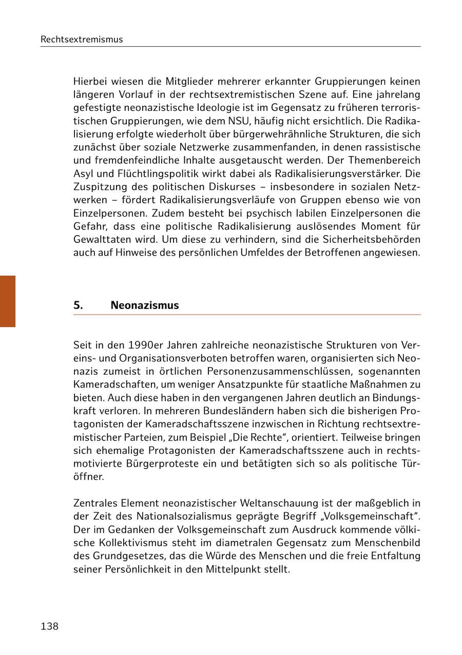 Rechtsextremismus Hierbei wiesen die Mitglieder mehrerer erkannter Gruppierungen keinen längeren Vorlauf in der rechtsextremistischen Szene auf. Eine jahrelang gefestigte neonazistische Ideologie ist im Gegensatz zu früheren terroristischen Gruppierungen, wie dem NSU, häufig nicht ersichtlich. Die Radikalisierung erfolgte wiederholt über bürgerwehrähnliche Strukturen, die sich zunächst über soziale Netzwerke zusammenfanden, in denen rassistische und fremdenfeindliche Inhalte ausgetauscht werden. Der Themenbereich Asyl und Flüchtlingspolitik wirkt dabei als Radikalisierungsverstärker. Die Zuspitzung des politischen Diskurses - insbesondere in sozialen Netzwerken - fördert Radikalisierungsverläufe von Gruppen ebenso wie von Einzelpersonen. Zudem besteht bei psychisch labilen Einzelpersonen die Gefahr, dass eine politische Radikalisierung auslösendes Moment für Gewalttaten wird. Um diese zu verhindern, sind die Sicherheitsbehörden auch auf Hinweise des persönlichen Umfeldes der Betroffenen angewiesen. 5. Neonazismus Seit in den 1990er Jahren zahlreiche neonazistische Strukturen von Vereinsund Organisationsverboten betroffen waren, organisierten sich Neonazis zumeist in örtlichen Personenzusammenschlüssen, sogenannten Kameradschaften, um weniger Ansatzpunkte für staatliche Maßnahmen zu bieten. Auch diese haben in den vergangenen Jahren deutlich an Bindungskraft verloren. In mehreren Bundesländern haben sich die bisherigen Protagonisten der Kameradschaftsszene inzwischen in Richtung rechtsextremistischer Parteien, zum Beispiel "Die Rechte", orientiert. Teilweise bringen sich ehemalige Protagonisten der Kameradschaftsszene auch in rechtsmotivierte Bürgerproteste ein und betätigten sich so als politische Türöffner. Zentrales Element neonazistischer Weltanschauung ist der maßgeblich in der Zeit des Nationalsozialismus geprägte Begriff "Volksgemeinschaft". Der im Gedanken der Volksgemeinschaft zum Ausdruck kommende völkische Kollektivismus steht im diametralen Gegensatz zum Menschenbild des Grundgesetzes, das die Würde des Menschen und die freie Entfaltung seiner Persönlichkeit in den Mittelpunkt stellt. 138