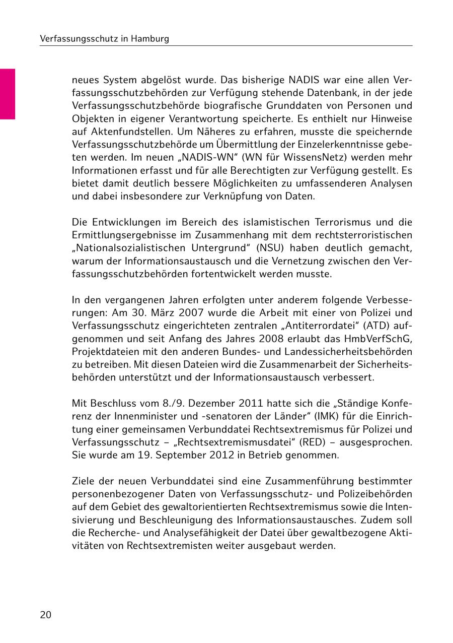 Verfassungsschutz in Hamburg neues System abgelöst wurde. Das bisherige NADIS war eine allen Verfassungsschutzbehörden zur Verfügung stehende Datenbank, in der jede Verfassungsschutzbehörde biografische Grunddaten von Personen und Objekten in eigener Verantwortung speicherte. Es enthielt nur Hinweise auf Aktenfundstellen. Um Näheres zu erfahren, musste die speichernde Verfassungsschutzbehörde um Übermittlung der Einzelerkenntnisse gebeten werden. Im neuen "NADIS-WN" (WN für WissensNetz) werden mehr Informationen erfasst und für alle Berechtigten zur Verfügung gestellt. Es bietet damit deutlich bessere Möglichkeiten zu umfassenderen Analysen und dabei insbesondere zur Verknüpfung von Daten. Die Entwicklungen im Bereich des islamistischen Terrorismus und die Ermittlungsergebnisse im Zusammenhang mit dem rechtsterroristischen "Nationalsozialistischen Untergrund" (NSU) haben deutlich gemacht, warum der Informationsaustausch und die Vernetzung zwischen den Verfassungsschutzbehörden fortentwickelt werden musste. In den vergangenen Jahren erfolgten unter anderem folgende Verbesserungen: Am 30. März 2007 wurde die Arbeit mit einer von Polizei und Verfassungsschutz eingerichteten zentralen "Antiterrordatei" (ATD) aufgenommen und seit Anfang des Jahres 2008 erlaubt das HmbVerfSchG, Projektdateien mit den anderen Bundesund Landessicherheitsbehörden zu betreiben. Mit diesen Dateien wird die Zusammenarbeit der Sicherheitsbehörden unterstützt und der Informationsaustausch verbessert. Mit Beschluss vom 8./9. Dezember 2011 hatte sich die "Ständige Konferenz der Innenminister und -senatoren der Länder" (IMK) für die Einrichtung einer gemeinsamen Verbunddatei Rechtsextremismus für Polizei und Verfassungsschutz - "Rechtsextremismusdatei" (RED) - ausgesprochen. Sie wurde am 19. September 2012 in Betrieb genommen. Ziele der neuen Verbunddatei sind eine Zusammenführung bestimmter personenbezogener Daten von Verfassungsschutzund Polizeibehörden auf dem Gebiet des gewaltorientierten Rechtsextremismus sowie die Intensivierung und Beschleunigung des Informationsaustausches. Zudem soll die Rechercheund Analysefähigkeit der Datei über gewaltbezogene Aktivitäten von Rechtsextremisten weiter ausgebaut werden. 20