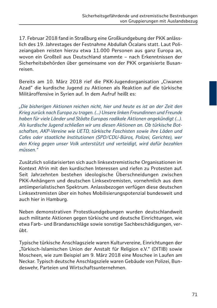 Sicherheitsgefährdende und extremistische Bestrebungen von Gruppierungen mit Auslandsbezug 17. Februar 2018 fand in Straßburg eine Großkundgebung der PKK anlässlich des 19. Jahrestages der Festnahme Abdullah Öcalans statt. Laut Polizeiangaben reisten hierzu etwa 11.000 Personen aus ganz Europa an, wovon ein Großteil aus Deutschland stammte - nach Erkenntnissen der Sicherheitsbehörden über gemeinsame von der PKK organisierte Busanreisen. Bereits am 10. März 2018 rief die PKK-Jugendorganisation "Ciwanen Azad" die kurdische Jugend zu Aktionen als Reaktion auf die türkische Militäroffensive in Syrien auf. In dem Aufruf heißt es: "Die bisherigen Aktionen reichen nicht, hier und heute es ist an der Zeit den Krieg zurück nach Europa zu tragen. (...) Unsere linken Freundinnen und Freunde haben für viele Länder und Städte Europas radikale Aktionen angekündigt (...). Als kurdische Jugend schließen wir uns diesen Aktionen an. Ob türkische Botschaften, AKP-Vereine wie UETD, türkische Faschisten sowie ihre Läden und Cafes oder staatliche Institutionen (SPD/CDU-Büros, Polizei, Gerichte), wer den Krieg gegen unser Volk unterstützt und verteidigt, wird dafür bezahlen müssen." Zusätzlich solidarisierten sich auch linksextremistische Organisationen im Kontext Afrin mit den kurdischen Interessen und riefen zu Protesten auf. Seit Jahrzehnten bestehen ideologische Überschneidungen zwischen PKK-Anhängern und deutschen Linksextremisten, vornehmlich aus dem antiimperialistischen Spektrum. Anlassbezogen verfügen diese deutschen Linksextremisten über ein hohes Mobilisierungspotenzial bundesweit und auch hier in Hamburg. Neben demonstrativen Protestkundgebungen wurden deutschlandweit auch militante Aktionen gegen türkische und deutsche Einrichtungen, wie etwa Farbund Brandanschläge sowie sonstige Sachbeschädigungen, verübt. Typische türkische Anschlagsziele waren Kulturvereine, Einrichtungen der "Türkisch-Islamischen Union der Anstalt für Religion e.V." (DITIB) sowie Moscheen, wie zum Beispiel am 9. März 2018 eine Moschee in Laufen am Neckar. Typisch deutsche Anschlagsziele waren Gebäude von Polizei, Bundeswehr, Parteien und Wirtschaftsunternehmen. 71