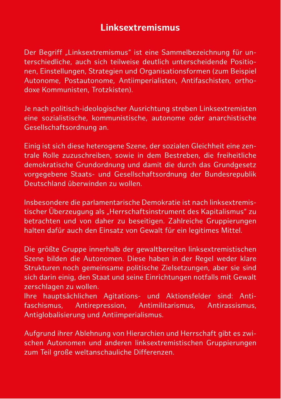 Linksextremismus Der Begriff "Linksextremismus" ist eine Sammelbezeichnung für unterschiedliche, auch sich teilweise deutlich unterscheidende Positionen, Einstellungen, Strategien und Organisationsformen (zum Beispiel Autonome, Postautonome, Antiimperialisten, Antifaschisten, orthodoxe Kommunisten, Trotzkisten). Je nach politisch-ideologischer Ausrichtung streben Linksextremisten eine sozialistische, kommunistische, autonome oder anarchistische Gesellschaftsordnung an. Einig ist sich diese heterogene Szene, der sozialen Gleichheit eine zentrale Rolle zuzuschreiben, sowie in dem Bestreben, die freiheitliche demokratische Grundordnung und damit die durch das Grundgesetz vorgegebene Staatsund Gesellschaftsordnung der Bundesrepublik Deutschland überwinden zu wollen. Insbesondere die parlamentarische Demokratie ist nach linksextremistischer Überzeugung als "Herrschaftsinstrument des Kapitalismus" zu betrachten und von daher zu beseitigen. Zahlreiche Gruppierungen halten dafür auch den Einsatz von Gewalt für ein legitimes Mittel. Die größte Gruppe innerhalb der gewaltbereiten linksextremistischen Szene bilden die Autonomen. Diese haben in der Regel weder klare Strukturen noch gemeinsame politische Zielsetzungen, aber sie sind sich darin einig, den Staat und seine Einrichtungen notfalls mit Gewalt zerschlagen zu wollen. Ihre hauptsächlichen Agitationsund Aktionsfelder sind: Antifaschismus, Antirepression, Antimilitarismus, Antirassismus, Antiglobalisierung und Antiimperialismus. Aufgrund ihrer Ablehnung von Hierarchien und Herrschaft gibt es zwischen Autonomen und anderen linksextremistischen Gruppierungen zum Teil große weltanschauliche Differenzen.