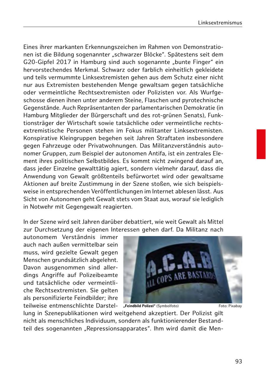Linksextremismus Eines ihrer markanten Erkennungszeichen im Rahmen von Demonstrationen ist die Bildung sogenannter "schwarzer Blöcke". Spätestens seit dem G20-Gipfel 2017 in Hamburg sind auch sogenannte "bunte Finger" ein hervorstechendes Merkmal. Schwarz oder farblich einheitlich gekleidete und teils vermummte Linksextremisten gehen aus dem Schutz einer nicht nur aus Extremisten bestehenden Menge gewaltsam gegen tatsächliche oder vermeintliche Rechtsextremisten oder Polizisten vor. Als Wurfgeschosse dienen ihnen unter anderem Steine, Flaschen und pyrotechnische Gegenstände. Auch Repräsentanten der parlamentarischen Demokratie (in Hamburg Mitglieder der Bürgerschaft und des rot-grünen Senats), Funktionsträger der Wirtschaft sowie tatsächliche oder vermeintliche rechtsextremistische Personen stehen im Fokus militanter Linksextremisten. Konspirative Kleingruppen begehen seit Jahren Straftaten insbesondere gegen Fahrzeuge oder Privatwohnungen. Das Militanzverständnis autonomer Gruppen, zum Beispiel der autonomen Antifa, ist ein zentrales Element ihres politischen Selbstbildes. Es kommt nicht zwingend darauf an, dass jeder Einzelne gewalttätig agiert, sondern vielmehr darauf, dass die Anwendung von Gewalt größtenteils befürwortet wird oder gewaltsame Aktionen auf breite Zustimmung in der Szene stoßen, wie sich beispielsweise in entsprechenden Veröffentlichungen im Internet ablesen lässt. Aus Sicht von Autonomen geht Gewalt stets vom Staat aus, worauf sie lediglich in Notwehr mit Gegengewalt reagierten. In der Szene wird seit Jahren darüber debattiert, wie weit Gewalt als Mittel zur Durchsetzung der eigenen Interessen gehen darf. Da Militanz nach autonomem Verständnis immer auch nach außen vermittelbar sein muss, wird gezielte Gewalt gegen Menschen grundsätzlich abgelehnt. Davon ausgenommen sind allerdings Angriffe auf Polizeibeamte und tatsächliche oder vermeintliche Rechtsextremisten. Sie gelten als personifizierte Feindbilder; ihre teilweise entmenschlichte Darstel"Feindbild Polizei" (Symbolfoto) Foto: Pixabay lung in Szenepublikationen wird weitgehend akzeptiert. Der Polizist gilt nicht als menschliches Individuum, sondern als funktionierender Bestandteil des sogenannten "Repressionsapparates". Ihm wird damit die Men93