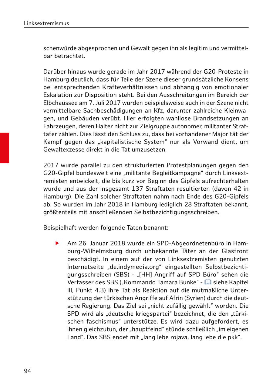 Linksextremismus schenwürde abgesprochen und Gewalt gegen ihn als legitim und vermittelbar betrachtet. Darüber hinaus wurde gerade im Jahr 2017 während der G20-Proteste in Hamburg deutlich, dass für Teile der Szene dieser grundsätzliche Konsens bei entsprechenden Kräfteverhältnissen und abhängig von emotionaler Eskalation zur Disposition steht. Bei den Ausschreitungen im Bereich der Elbchaussee am 7. Juli 2017 wurden beispielsweise auch in der Szene nicht vermittelbare Sachbeschädigungen an Kfz, darunter zahlreiche Kleinwagen, und Gebäuden verübt. Hier erfolgten wahllose Brandsetzungen an Fahrzeugen, deren Halter nicht zur Zielgruppe autonomer, militanter Straftäter zählen. Dies lässt den Schluss zu, dass bei vorhandener Majorität der Kampf gegen das "kapitalistische System" nur als Vorwand dient, um Gewaltexzesse direkt in die Tat umzusetzen. 2017 wurde parallel zu den strukturierten Protestplanungen gegen den G20-Gipfel bundesweit eine "militante Begleitkampagne" durch Linksextremisten entwickelt, die bis kurz vor Beginn des Gipfels aufrechterhalten wurde und aus der insgesamt 137 Straftaten resultierten (davon 42 in Hamburg). Die Zahl solcher Straftaten nahm nach Ende des G20-Gipfels ab. So wurden im Jahr 2018 in Hamburg lediglich 28 Straftaten bekannt, größtenteils mit anschließenden Selbstbezichtigungsschreiben. Beispielhaft werden folgende Taten benannt: f Am 26. Januar 2018 wurde ein SPD-Abgeordnetenbüro in Hamburg-Wilhelmsburg durch unbekannte Täter an der Glasfront beschädigt. In einem auf der von Linksextremisten genutzten Internetseite "de.indymedia.org" eingestellten Selbstbezichtigungsschreiben (SBS) - "[HH] Angriff auf SPD Büro" sehen die Verfasser des SBS ("Kommando Tamara Bunke" - siehe Kapitel III, Punkt 4.3) ihre Tat als Reaktion auf die mutmaßliche Unterstützung der türkischen Angriffe auf Afrin (Syrien) durch die deutsche Regierung. Das Ziel sei "nicht zufällig gewählt" worden. Die SPD wird als "deutsche kriegspartei" bezeichnet, die den "türkischen faschismus" unterstütze. Es wird dazu aufgefordert, es ihnen gleichzutun, der "hauptfeind" stünde schließlich "im eigenen Land". Das SBS endet mit "lang lebe rojava, lang lebe die pkk". 94