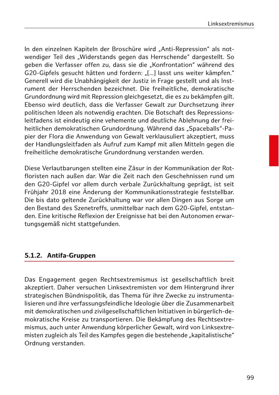 Linksextremismus In den einzelnen Kapiteln der Broschüre wird "Anti-Repression" als notwendiger Teil des "Widerstands gegen das Herrschende" dargestellt. So geben die Verfasser offen zu, dass sie die "Konfrontation" während des G20-Gipfels gesucht hätten und fordern: "[...] lasst uns weiter kämpfen." Generell wird die Unabhängigkeit der Justiz in Frage gestellt und als Instrument der Herrschenden bezeichnet. Die freiheitliche, demokratische Grundordnung wird mit Repression gleichgesetzt, die es zu bekämpfen gilt. Ebenso wird deutlich, dass die Verfasser Gewalt zur Durchsetzung ihrer politischen Ideen als notwendig erachten. Die Botschaft des Repressionsleitfadens ist eindeutig eine vehemente und deutliche Ablehnung der freiheitlichen demokratischen Grundordnung. Während das "Spaceballs"-Papier der Flora die Anwendung von Gewalt verklausuliert akzeptiert, muss der Handlungsleitfaden als Aufruf zum Kampf mit allen Mitteln gegen die freiheitliche demokratische Grundordnung verstanden werden. Diese Verlautbarungen stellten eine Zäsur in der Kommunikation der Rotfloristen nach außen dar. War die Zeit nach den Geschehnissen rund um den G20-Gipfel vor allem durch verbale Zurückhaltung geprägt, ist seit Frühjahr 2018 eine Änderung der Kommunikationsstrategie feststellbar. Die bis dato geltende Zurückhaltung war vor allen Dingen aus Sorge um den Bestand des Szenetreffs, unmittelbar nach dem G20-Gipfel, entstanden. Eine kritische Reflexion der Ereignisse hat bei den Autonomen erwartungsgemäß nicht stattgefunden. 5.1.2. Antifa-Gruppen Das Engagement gegen Rechtsextremismus ist gesellschaftlich breit akzeptiert. Daher versuchen Linksextremisten vor dem Hintergrund ihrer strategischen Bündnispolitik, das Thema für ihre Zwecke zu instrumentalisieren und ihre verfassungsfeindliche Ideologie über die Zusammenarbeit mit demokratischen und zivilgesellschaftlichen Initiativen in bürgerlich-demokratische Kreise zu transportieren. Die Bekämpfung des Rechtsextremismus, auch unter Anwendung körperlicher Gewalt, wird von Linksextremisten zugleich als Teil des Kampfes gegen die bestehende "kapitalistische" Ordnung verstanden. 99