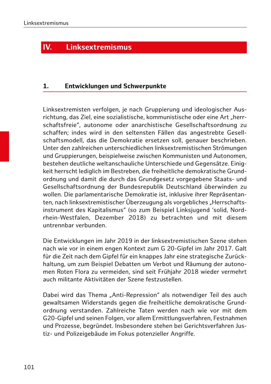 Linksextremismus IV. Linksextremismus 1. Entwicklungen und Schwerpunkte Linksextremisten verfolgen, je nach Gruppierung und ideologischer Ausrichtung, das Ziel, eine sozialistische, kommunistische oder eine Art "herrschaftsfreie", autonome oder anarchistische Gesellschaftsordnung zu schaffen; indes wird in den seltensten Fällen das angestrebte Gesellschaftsmodell, das die Demokratie ersetzen soll, genauer beschrieben. Unter den zahlreichen unterschiedlichen linksextremistischen Strömungen und Gruppierungen, beispielweise zwischen Kommunisten und Autonomen, bestehen deutliche weltanschauliche Unterschiede und Gegensätze. Einigkeit herrscht lediglich im Bestreben, die freiheitliche demokratische Grundordnung und damit die durch das Grundgesetz vorgegebene Staatsund Gesellschaftsordnung der Bundesrepublik Deutschland überwinden zu wollen. Die parlamentarische Demokratie ist, inklusive ihrer Repräsentanten, nach linksextremistischer Überzeugung als vorgebliches "Herrschaftsinstrument des Kapitalismus" (so zum Beispiel Linksjugend 'solid, Nordrhein-Westfalen, Dezember 2018) zu betrachten und mit diesem untrennbar verbunden. Die Entwicklungen im Jahr 2019 in der linksextremistischen Szene stehen nach wie vor in einem engen Kontext zum G 20-Gipfel im Jahr 2017. Galt für die Zeit nach dem Gipfel für ein knappes Jahr eine strategische Zurückhaltung, um zum Beispiel Debatten um Verbot und Räumung der autonomen Roten Flora zu vermeiden, sind seit Frühjahr 2018 wieder vermehrt auch militante Aktivitäten der Szene festzustellen. Dabei wird das Thema "Anti-Repression" als notwendiger Teil des auch gewaltsamen Widerstands gegen die freiheitliche demokratische Grundordnung verstanden. Zahlreiche Taten werden nach wie vor mit dem G20-Gipfel und seinen Folgen, vor allem Ermittlungsverfahren, Festnahmen und Prozesse, begründet. Insbesondere stehen bei Gerichtsverfahren Justizund Polizeigebäude im Fokus potenzieller Angriffe. 101
