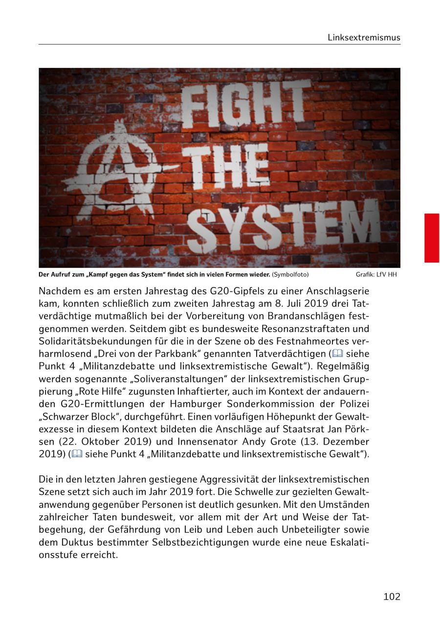 Linksextremismus Der Aufruf zum "Kampf gegen das System" findet sich in vielen Formen wieder. (Symbolfoto) Grafik: LfV HH Nachdem es am ersten Jahrestag des G20-Gipfels zu einer Anschlagserie kam, konnten schließlich zum zweiten Jahrestag am 8. Juli 2019 drei Tatverdächtige mutmaßlich bei der Vorbereitung von Brandanschlägen festgenommen werden. Seitdem gibt es bundesweite Resonanzstraftaten und Solidaritätsbekundungen für die in der Szene ob des Festnahmeortes verharmlosend "Drei von der Parkbank" genannten Tatverdächtigen ( siehe Punkt 4 "Militanzdebatte und linksextremistische Gewalt"). Regelmäßig werden sogenannte "Soliveranstaltungen" der linksextremistischen Gruppierung "Rote Hilfe" zugunsten Inhaftierter, auch im Kontext der andauernden G20-Ermittlungen der Hamburger Sonderkommission der Polizei "Schwarzer Block", durchgeführt. Einen vorläufigen Höhepunkt der Gewaltexzesse in diesem Kontext bildeten die Anschläge auf Staatsrat Jan Pörksen (22. Oktober 2019) und Innensenator Andy Grote (13. Dezember 2019) ( siehe Punkt 4 "Militanzdebatte und linksextremistische Gewalt"). Die in den letzten Jahren gestiegene Aggressivität der linksextremistischen Szene setzt sich auch im Jahr 2019 fort. Die Schwelle zur gezielten Gewaltanwendung gegenüber Personen ist deutlich gesunken. Mit den Umständen zahlreicher Taten bundesweit, vor allem mit der Art und Weise der Tatbegehung, der Gefährdung von Leib und Leben auch Unbeteiligter sowie dem Duktus bestimmter Selbstbezichtigungen wurde eine neue Eskalationsstufe erreicht. 102