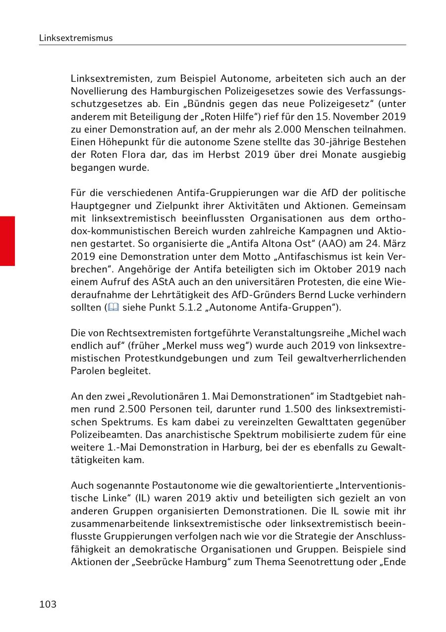 Linksextremismus Linksextremisten, zum Beispiel Autonome, arbeiteten sich auch an der Novellierung des Hamburgischen Polizeigesetzes sowie des Verfassungsschutzgesetzes ab. Ein "Bündnis gegen das neue Polizeigesetz" (unter anderem mit Beteiligung der "Roten Hilfe") rief für den 15. November 2019 zu einer Demonstration auf, an der mehr als 2.000 Menschen teilnahmen. Einen Höhepunkt für die autonome Szene stellte das 30-jährige Bestehen der Roten Flora dar, das im Herbst 2019 über drei Monate ausgiebig begangen wurde. Für die verschiedenen Antifa-Gruppierungen war die AfD der politische Hauptgegner und Zielpunkt ihrer Aktivitäten und Aktionen. Gemeinsam mit linksextremistisch beeinflussten Organisationen aus dem orthodox-kommunistischen Bereich wurden zahlreiche Kampagnen und Aktionen gestartet. So organisierte die "Antifa Altona Ost" (AAO) am 24. März 2019 eine Demonstration unter dem Motto "Antifaschismus ist kein Verbrechen". Angehörige der Antifa beteiligten sich im Oktober 2019 nach einem Aufruf des AStA auch an den universitären Protesten, die eine Wiederaufnahme der Lehrtätigkeit des AfD-Gründers Bernd Lucke verhindern sollten ( siehe Punkt 5.1.2 "Autonome Antifa-Gruppen"). Die von Rechtsextremisten fortgeführte Veranstaltungsreihe "Michel wach endlich auf" (früher "Merkel muss weg") wurde auch 2019 von linksextremistischen Protestkundgebungen und zum Teil gewaltverherrlichenden Parolen begleitet. An den zwei "Revolutionären 1. Mai Demonstrationen" im Stadtgebiet nahmen rund 2.500 Personen teil, darunter rund 1.500 des linksextremistischen Spektrums. Es kam dabei zu vereinzelten Gewalttaten gegenüber Polizeibeamten. Das anarchistische Spektrum mobilisierte zudem für eine weitere 1.-Mai Demonstration in Harburg, bei der es ebenfalls zu Gewalttätigkeiten kam. Auch sogenannte Postautonome wie die gewaltorientierte "Interventionistische Linke" (IL) waren 2019 aktiv und beteiligten sich gezielt an von anderen Gruppen organisierten Demonstrationen. Die IL sowie mit ihr zusammenarbeitende linksextremistische oder linksextremistisch beeinflusste Gruppierungen verfolgen nach wie vor die Strategie der Anschlussfähigkeit an demokratische Organisationen und Gruppen. Beispiele sind Aktionen der "Seebrücke Hamburg" zum Thema Seenotrettung oder "Ende 103