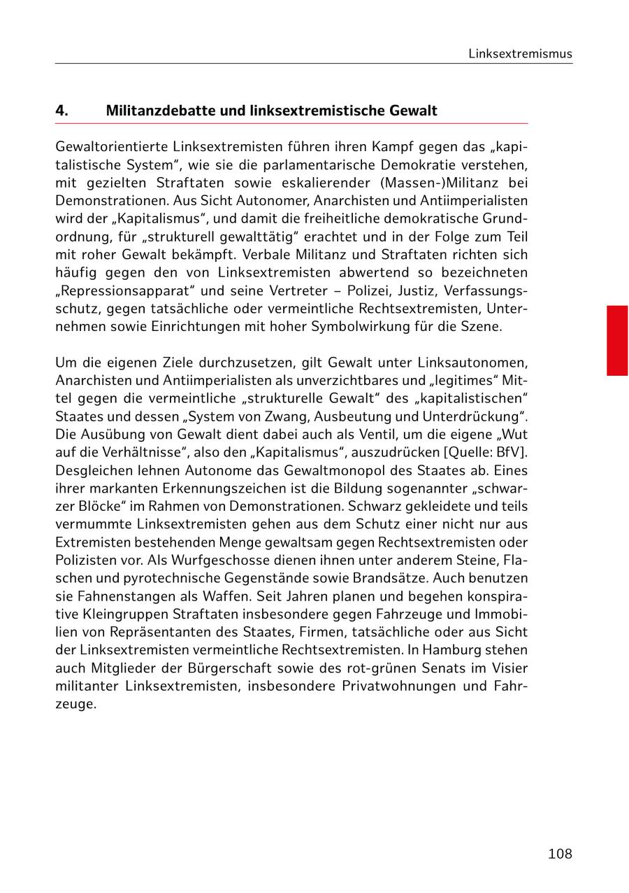 Linksextremismus 4. Militanzdebatte und linksextremistische Gewalt Gewaltorientierte Linksextremisten führen ihren Kampf gegen das "kapitalistische System", wie sie die parlamentarische Demokratie verstehen, mit gezielten Straftaten sowie eskalierender (Massen-)Militanz bei Demonstrationen. Aus Sicht Autonomer, Anarchisten und Antiimperialisten wird der "Kapitalismus", und damit die freiheitliche demokratische Grundordnung, für "strukturell gewalttätig" erachtet und in der Folge zum Teil mit roher Gewalt bekämpft. Verbale Militanz und Straftaten richten sich häufig gegen den von Linksextremisten abwertend so bezeichneten "Repressionsapparat" und seine Vertreter - Polizei, Justiz, Verfassungsschutz, gegen tatsächliche oder vermeintliche Rechtsextremisten, Unternehmen sowie Einrichtungen mit hoher Symbolwirkung für die Szene. Um die eigenen Ziele durchzusetzen, gilt Gewalt unter Linksautonomen, Anarchisten und Antiimperialisten als unverzichtbares und "legitimes" Mittel gegen die vermeintliche "strukturelle Gewalt" des "kapitalistischen" Staates und dessen "System von Zwang, Ausbeutung und Unterdrückung". Die Ausübung von Gewalt dient dabei auch als Ventil, um die eigene "Wut auf die Verhältnisse", also den "Kapitalismus", auszudrücken [Quelle: BfV]. Desgleichen lehnen Autonome das Gewaltmonopol des Staates ab. Eines ihrer markanten Erkennungszeichen ist die Bildung sogenannter "schwarzer Blöcke" im Rahmen von Demonstrationen. Schwarz gekleidete und teils vermummte Linksextremisten gehen aus dem Schutz einer nicht nur aus Extremisten bestehenden Menge gewaltsam gegen Rechtsextremisten oder Polizisten vor. Als Wurfgeschosse dienen ihnen unter anderem Steine, Flaschen und pyrotechnische Gegenstände sowie Brandsätze. Auch benutzen sie Fahnenstangen als Waffen. Seit Jahren planen und begehen konspirative Kleingruppen Straftaten insbesondere gegen Fahrzeuge und Immobilien von Repräsentanten des Staates, Firmen, tatsächliche oder aus Sicht der Linksextremisten vermeintliche Rechtsextremisten. In Hamburg stehen auch Mitglieder der Bürgerschaft sowie des rot-grünen Senats im Visier militanter Linksextremisten, insbesondere Privatwohnungen und Fahrzeuge. 108