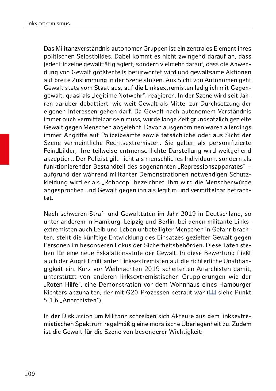 Linksextremismus Das Militanzverständnis autonomer Gruppen ist ein zentrales Element ihres politischen Selbstbildes. Dabei kommt es nicht zwingend darauf an, dass jeder Einzelne gewalttätig agiert, sondern vielmehr darauf, dass die Anwendung von Gewalt größtenteils befürwortet wird und gewaltsame Aktionen auf breite Zustimmung in der Szene stoßen. Aus Sicht von Autonomen geht Gewalt stets vom Staat aus, auf die Linksextremisten lediglich mit Gegengewalt, quasi als "legitime Notwehr", reagieren. In der Szene wird seit Jahren darüber debattiert, wie weit Gewalt als Mittel zur Durchsetzung der eigenen Interessen gehen darf. Da Gewalt nach autonomem Verständnis immer auch vermittelbar sein muss, wurde lange Zeit grundsätzlich gezielte Gewalt gegen Menschen abgelehnt. Davon ausgenommen waren allerdings immer Angriffe auf Polizeibeamte sowie tatsächliche oder aus Sicht der Szene vermeintliche Rechtsextremisten. Sie gelten als personifizierte Feindbilder; ihre teilweise entmenschlichte Darstellung wird weitgehend akzeptiert. Der Polizist gilt nicht als menschliches Individuum, sondern als funktionierender Bestandteil des sogenannten "Repressionsapparates" - aufgrund der während militanter Demonstrationen notwendigen Schutzkleidung wird er als "Robocop" bezeichnet. Ihm wird die Menschenwürde abgesprochen und Gewalt gegen ihn als legitim und vermittelbar betrachtet. Nach schweren Strafund Gewalttaten im Jahr 2019 in Deutschland, so unter anderem in Hamburg, Leipzig und Berlin, bei denen militante Linksextremisten auch Leib und Leben unbeteiligter Menschen in Gefahr brachten, steht die künftige Entwicklung des Einsatzes gezielter Gewalt gegen Personen im besonderen Fokus der Sicherheitsbehörden. Diese Taten stehen für eine neue Eskalationsstufe der Gewalt. In diese Bewertung fließt auch der Angriff militanter Linksextremisten auf die richterliche Unabhängigkeit ein. Kurz vor Weihnachten 2019 scheiterten Anarchisten damit, unterstützt von anderen linksextremistischen Gruppierungen wie der "Roten Hilfe", eine Demonstration vor dem Wohnhaus eines Hamburger Richters abzuhalten, der mit G20-Prozessen betraut war ( siehe Punkt 5.1.6 "Anarchisten"). In der Diskussion um Militanz schreiben sich Akteure aus dem linksextremistischen Spektrum regelmäßig eine moralische Überlegenheit zu. Zudem ist die Gewalt für die Szene von besonderer Wichtigkeit: 109