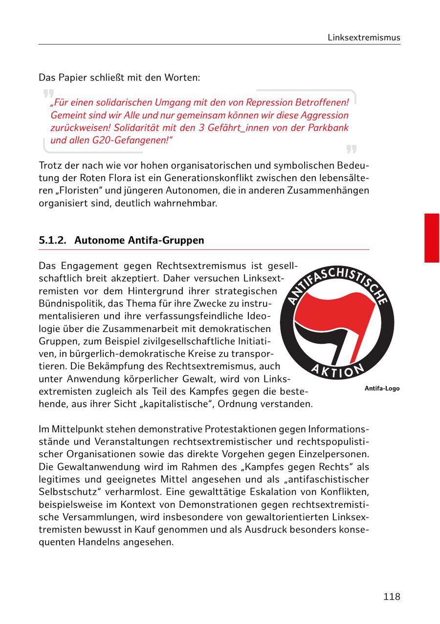 Linksextremismus Das Papier schließt mit den Worten: "Für einen solidarischen Umgang mit den von Repression Betroffenen! Gemeint sind wir Alle und nur gemeinsam können wir diese Aggression zurückweisen! Solidarität mit den 3 Gefährt_innen von der Parkbank und allen G20-Gefangenen!" Trotz der nach wie vor hohen organisatorischen und symbolischen Bedeutung der Roten Flora ist ein Generationskonflikt zwischen den lebensälteren "Floristen" und jüngeren Autonomen, die in anderen Zusammenhängen organisiert sind, deutlich wahrnehmbar. 5.1.2. Autonome Antifa-Gruppen Das Engagement gegen Rechtsextremismus ist gesellschaftlich breit akzeptiert. Daher versuchen Linksextremisten vor dem Hintergrund ihrer strategischen Bündnispolitik, das Thema für ihre Zwecke zu instrumentalisieren und ihre verfassungsfeindliche Ideologie über die Zusammenarbeit mit demokratischen Gruppen, zum Beispiel zivilgesellschaftliche Initiativen, in bürgerlich-demokratische Kreise zu transportieren. Die Bekämpfung des Rechtsextremismus, auch unter Anwendung körperlicher Gewalt, wird von LinksAntifa-Logo extremisten zugleich als Teil des Kampfes gegen die bestehende, aus ihrer Sicht "kapitalistische", Ordnung verstanden. Im Mittelpunkt stehen demonstrative Protestaktionen gegen Informationsstände und Veranstaltungen rechtsextremistischer und rechtspopulistischer Organisationen sowie das direkte Vorgehen gegen Einzelpersonen. Die Gewaltanwendung wird im Rahmen des "Kampfes gegen Rechts" als legitimes und geeignetes Mittel angesehen und als "antifaschistischer Selbstschutz" verharmlost. Eine gewalttätige Eskalation von Konflikten, beispielsweise im Kontext von Demonstrationen gegen rechtsextremistische Versammlungen, wird insbesondere von gewaltorientierten Linksextremisten bewusst in Kauf genommen und als Ausdruck besonders konsequenten Handelns angesehen. 118