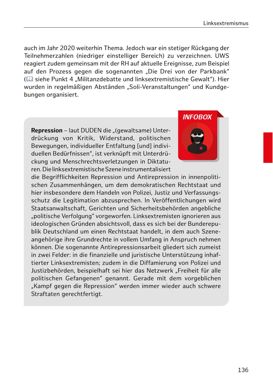 Linksextremismus auch im Jahr 2020 weiterhin Thema. Jedoch war ein stetiger Rückgang der Teilnehmerzahlen (niedriger einstelliger Bereich) zu verzeichnen. UWS reagiert zudem gemeinsam mit der RH auf aktuelle Ereignisse, zum Beispiel auf den Prozess gegen die sogenannten "Die Drei von der Parkbank" ( siehe Punkt 4 "Militanzdebatte und linksextremistische Gewalt"). Hier wurden in regelmäßigen Abständen "Soli-Veranstaltungen" und Kundgebungen organisiert. INFOBOX Repression - laut DUDEN die "(gewaltsame) Unterdrückung von Kritik, Widerstand, politischen Bewegungen, individueller Entfaltung [und] individuellen Bedürfnissen", ist verknüpft mit Unterdrückung und Menschrechtsverletzungen in Diktaturen. Die linksextremistische Szene instrumentalisiert die Begrifflichkeiten Repression und Antirepression in innenpolitischen Zusammenhängen, um dem demokratischen Rechtstaat und hier insbesondere dem Handeln von Polizei, Justiz und Verfassungsschutz die Legitimation abzusprechen. In Veröffentlichungen wird Staatsanwaltschaft, Gerichten und Sicherheitsbehörden angebliche "politische Verfolgung" vorgeworfen. Linksextremisten ignorieren aus ideologischen Gründen absichtsvoll, dass es sich bei der Bunderepublik Deutschland um einen Rechtstaat handelt, in dem auch Szeneangehörige ihre Grundrechte in vollem Umfang in Anspruch nehmen können. Die sogenannte Antirepressionsarbeit gliedert sich zumeist in zwei Felder: in die finanzielle und juristische Unterstützung inhaftierter Linksextremisten; zudem in die Diffamierung von Polizei und Justizbehörden, beispielhaft sei hier das Netzwerk "Freiheit für alle politischen Gefangenen" genannt. Gerade mit dem vorgeblichen "Kampf gegen die Repression" werden immer wieder auch schwere Straftaten gerechtfertigt. 136