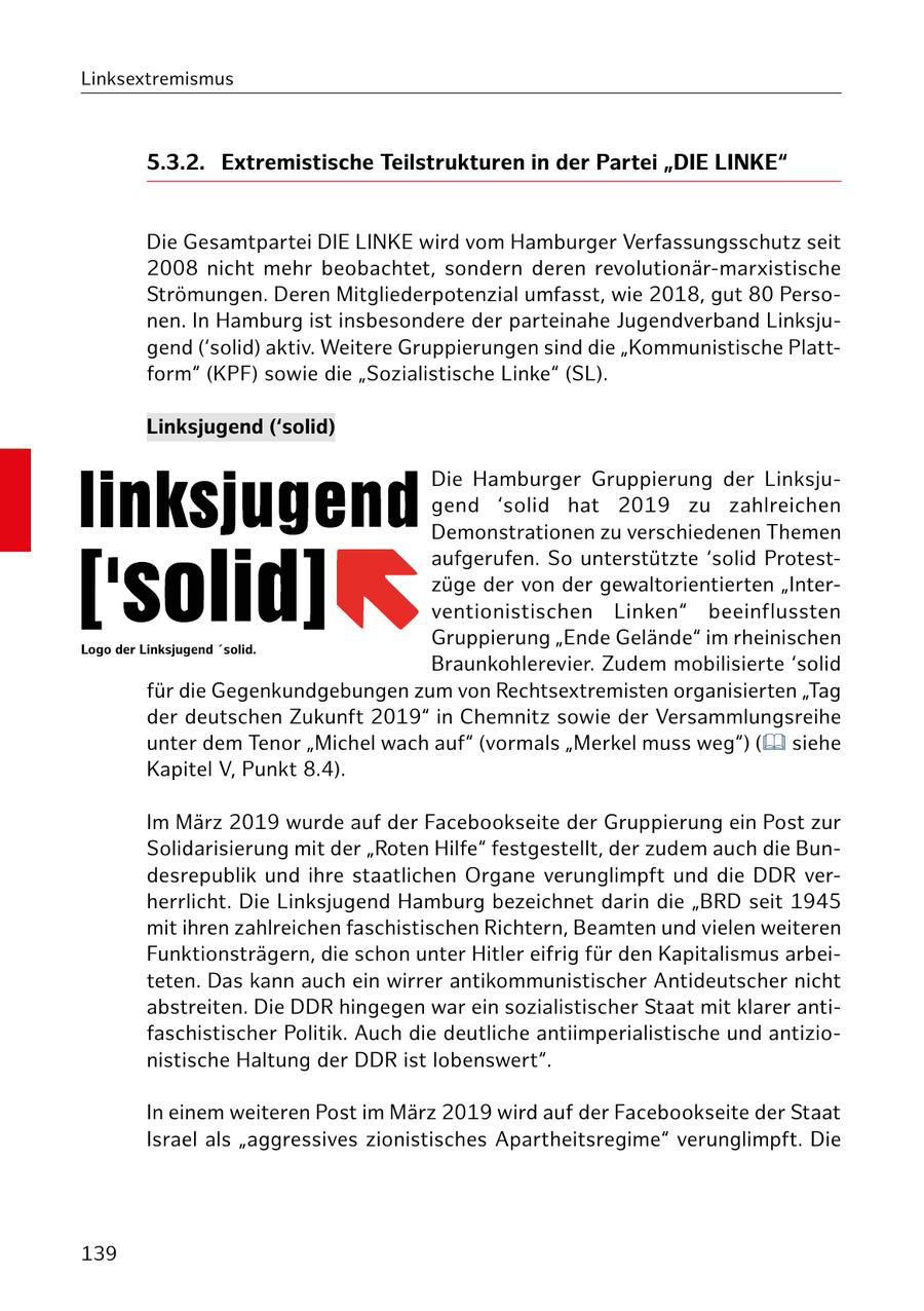 Linksextremismus 5.3.2. Extremistische Teilstrukturen in der Partei "DIE LINKE" Die Gesamtpartei DIE LINKE wird vom Hamburger Verfassungsschutz seit 2008 nicht mehr beobachtet, sondern deren revolutionär-marxistische Strömungen. Deren Mitgliederpotenzial umfasst, wie 2018, gut 80 Personen. In Hamburg ist insbesondere der parteinahe Jugendverband Linksjugend ('solid) aktiv. Weitere Gruppierungen sind die "Kommunistische Plattform" (KPF) sowie die "Sozialistische Linke" (SL). Linksjugend ('solid) Die Hamburger Gruppierung der Linksjugend 'solid hat 2019 zu zahlreichen Demonstrationen zu verschiedenen Themen aufgerufen. So unterstützte 'solid Protestzüge der von der gewaltorientierten "Interventionistischen Linken" beeinflussten Logo der Linksjugend 'solid. Gruppierung "Ende Gelände" im rheinischen Braunkohlerevier. Zudem mobilisierte 'solid für die Gegenkundgebungen zum von Rechtsextremisten organisierten "Tag der deutschen Zukunft 2019" in Chemnitz sowie der Versammlungsreihe unter dem Tenor "Michel wach auf" (vormals "Merkel muss weg") ( siehe Kapitel V, Punkt 8.4). Im März 2019 wurde auf der Facebookseite der Gruppierung ein Post zur Solidarisierung mit der "Roten Hilfe" festgestellt, der zudem auch die Bundesrepublik und ihre staatlichen Organe verunglimpft und die DDR verherrlicht. Die Linksjugend Hamburg bezeichnet darin die "BRD seit 1945 mit ihren zahlreichen faschistischen Richtern, Beamten und vielen weiteren Funktionsträgern, die schon unter Hitler eifrig für den Kapitalismus arbeiteten. Das kann auch ein wirrer antikommunistischer Antideutscher nicht abstreiten. Die DDR hingegen war ein sozialistischer Staat mit klarer antifaschistischer Politik. Auch die deutliche antiimperialistische und antizionistische Haltung der DDR ist lobenswert". In einem weiteren Post im März 2019 wird auf der Facebookseite der Staat Israel als "aggressives zionistisches Apartheitsregime" verunglimpft. Die 139