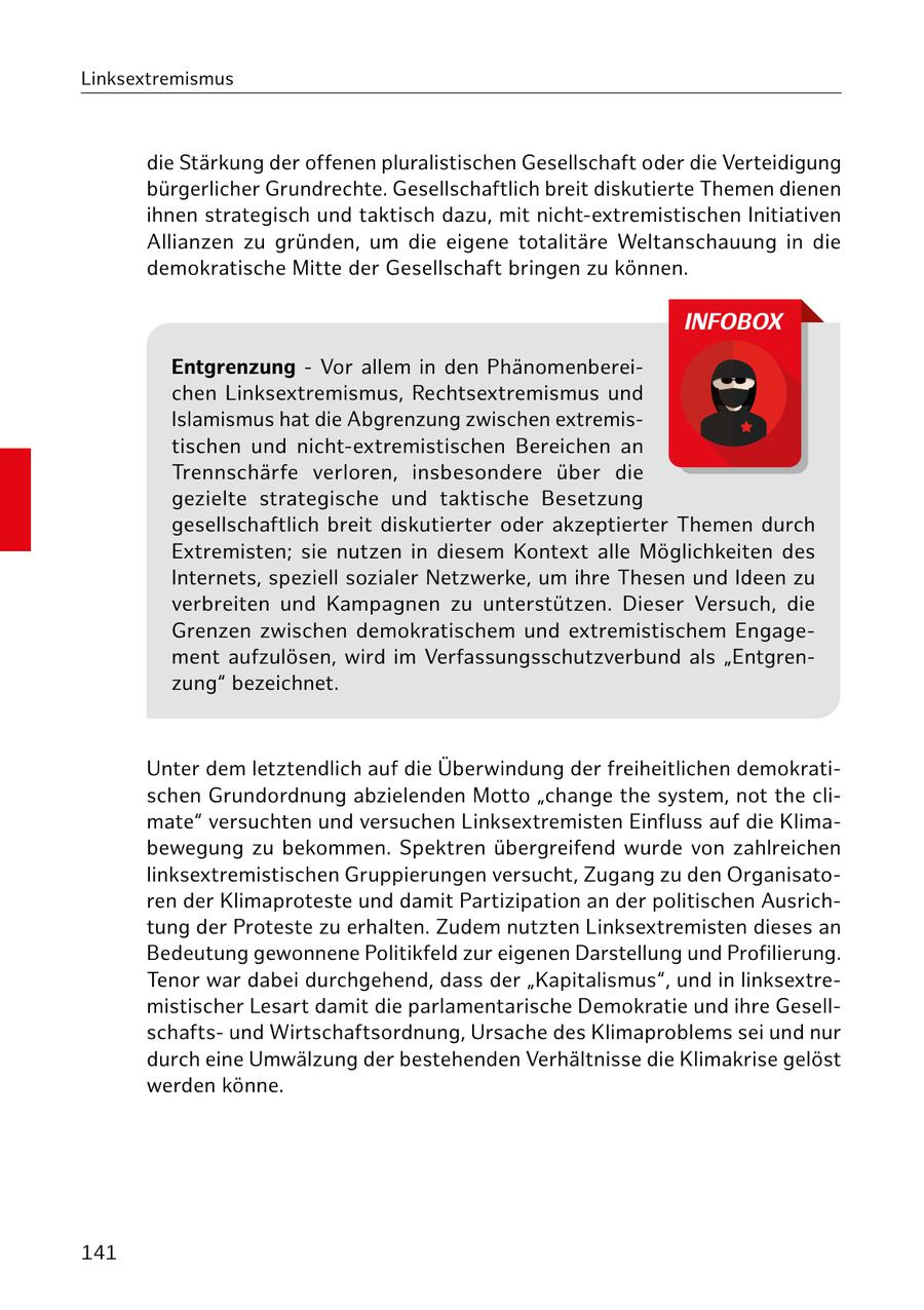 Linksextremismus die Stärkung der offenen pluralistischen Gesellschaft oder die Verteidigung bürgerlicher Grundrechte. Gesellschaftlich breit diskutierte Themen dienen ihnen strategisch und taktisch dazu, mit nicht-extremistischen Initiativen Allianzen zu gründen, um die eigene totalitäre Weltanschauung in die demokratische Mitte der Gesellschaft bringen zu können. INFOBOX Entgrenzung - Vor allem in den Phänomenbereichen Linksextremismus, Rechtsextremismus und Islamismus hat die Abgrenzung zwischen extremistischen und nicht-extremistischen Bereichen an Trennschärfe verloren, insbesondere über die gezielte strategische und taktische Besetzung gesellschaftlich breit diskutierter oder akzeptierter Themen durch Extremisten; sie nutzen in diesem Kontext alle Möglichkeiten des Internets, speziell sozialer Netzwerke, um ihre Thesen und Ideen zu verbreiten und Kampagnen zu unterstützen. Dieser Versuch, die Grenzen zwischen demokratischem und extremistischem Engagement aufzulösen, wird im Verfassungsschutzverbund als "Entgrenzung" bezeichnet. Unter dem letztendlich auf die Überwindung der freiheitlichen demokratischen Grundordnung abzielenden Motto "change the system, not the climate" versuchten und versuchen Linksextremisten Einfluss auf die Klimabewegung zu bekommen. Spektren übergreifend wurde von zahlreichen linksextremistischen Gruppierungen versucht, Zugang zu den Organisatoren der Klimaproteste und damit Partizipation an der politischen Ausrichtung der Proteste zu erhalten. Zudem nutzten Linksextremisten dieses an Bedeutung gewonnene Politikfeld zur eigenen Darstellung und Profilierung. Tenor war dabei durchgehend, dass der "Kapitalismus", und in linksextremistischer Lesart damit die parlamentarische Demokratie und ihre Gesellschaftsund Wirtschaftsordnung, Ursache des Klimaproblems sei und nur durch eine Umwälzung der bestehenden Verhältnisse die Klimakrise gelöst werden könne. 141