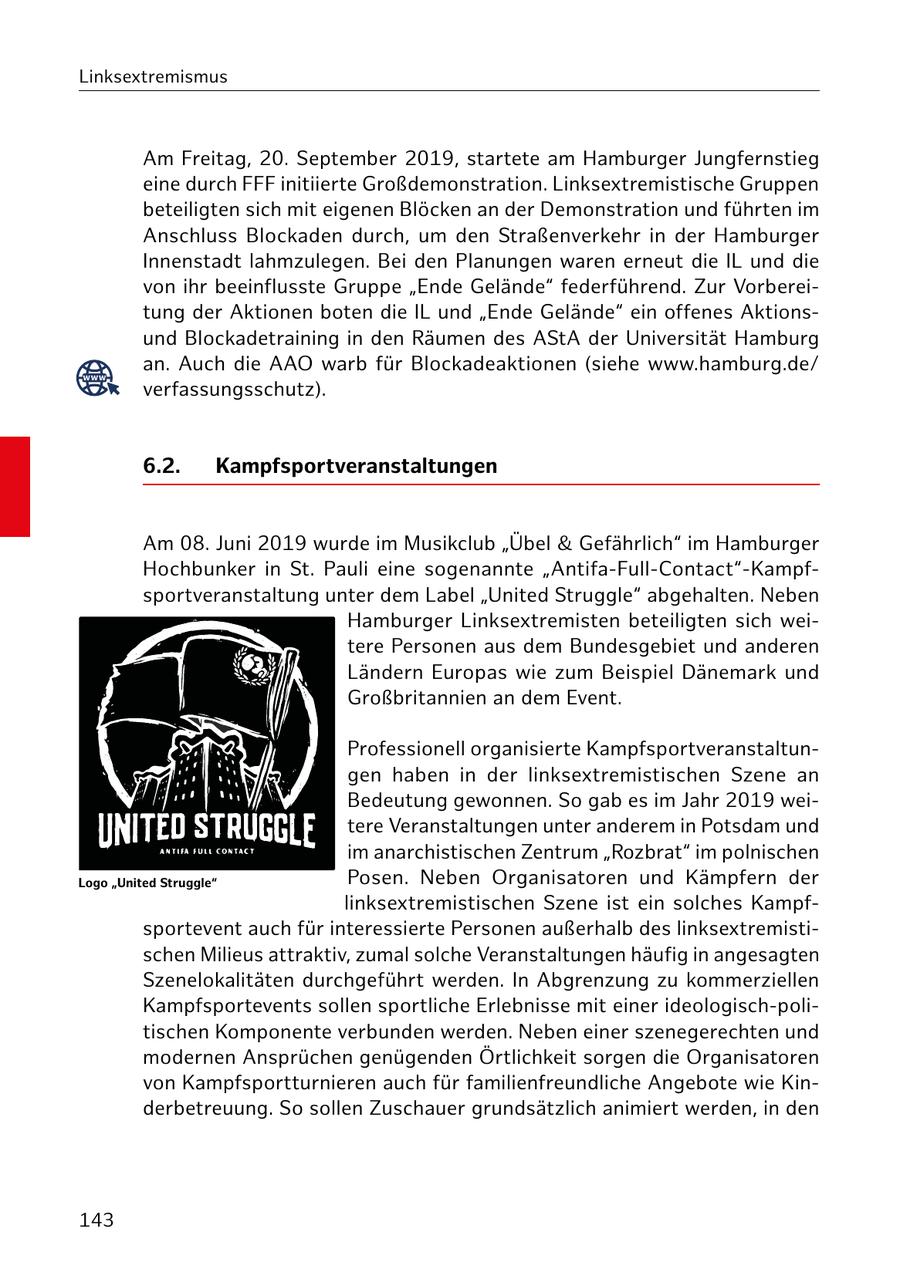Linksextremismus Am Freitag, 20. September 2019, startete am Hamburger Jungfernstieg eine durch FFF initiierte Großdemonstration. Linksextremistische Gruppen beteiligten sich mit eigenen Blöcken an der Demonstration und führten im Anschluss Blockaden durch, um den Straßenverkehr in der Hamburger Innenstadt lahmzulegen. Bei den Planungen waren erneut die IL und die von ihr beeinflusste Gruppe "Ende Gelände" federführend. Zur Vorbereitung der Aktionen boten die IL und "Ende Gelände" ein offenes Aktionsund Blockadetraining in den Räumen des AStA der Universität Hamburg www an. Auch die AAO warb für Blockadeaktionen (siehe www.hamburg.de/ verfassungsschutz). 6.2. Kampfsportveranstaltungen Am 08. Juni 2019 wurde im Musikclub "Übel & Gefährlich" im Hamburger Hochbunker in St. Pauli eine sogenannte "Antifa-Full-Contact"-Kampfsportveranstaltung unter dem Label "United Struggle" abgehalten. Neben Hamburger Linksextremisten beteiligten sich weitere Personen aus dem Bundesgebiet und anderen Ländern Europas wie zum Beispiel Dänemark und Großbritannien an dem Event. Professionell organisierte Kampfsportveranstaltungen haben in der linksextremistischen Szene an Bedeutung gewonnen. So gab es im Jahr 2019 weitere Veranstaltungen unter anderem in Potsdam und im anarchistischen Zentrum "Rozbrat" im polnischen Logo "United Struggle" Posen. Neben Organisatoren und Kämpfern der linksextremistischen Szene ist ein solches Kampfsportevent auch für interessierte Personen außerhalb des linksextremistischen Milieus attraktiv, zumal solche Veranstaltungen häufig in angesagten Szenelokalitäten durchgeführt werden. In Abgrenzung zu kommerziellen Kampfsportevents sollen sportliche Erlebnisse mit einer ideologisch-politischen Komponente verbunden werden. Neben einer szenegerechten und modernen Ansprüchen genügenden Örtlichkeit sorgen die Organisatoren von Kampfsportturnieren auch für familienfreundliche Angebote wie Kinderbetreuung. So sollen Zuschauer grundsätzlich animiert werden, in den 143
