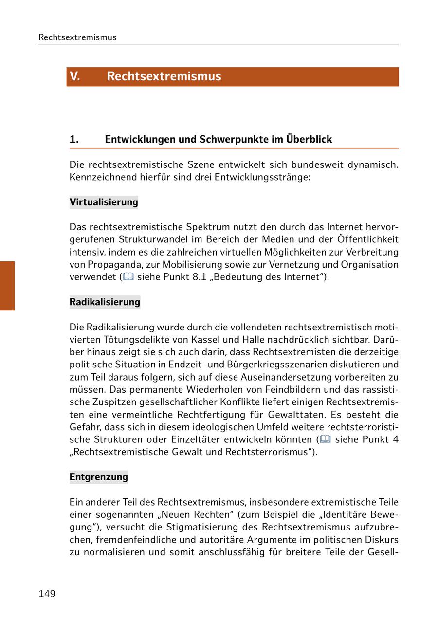 Rechtsextremismus V. Rechtsextremismus 1. Entwicklungen und Schwerpunkte im Überblick Die rechtsextremistische Szene entwickelt sich bundesweit dynamisch. Kennzeichnend hierfür sind drei Entwicklungsstränge: Virtualisierung Das rechtsextremistische Spektrum nutzt den durch das Internet hervorgerufenen Strukturwandel im Bereich der Medien und der Öffentlichkeit intensiv, indem es die zahlreichen virtuellen Möglichkeiten zur Verbreitung von Propaganda, zur Mobilisierung sowie zur Vernetzung und Organisation verwendet ( siehe Punkt 8.1 "Bedeutung des Internet"). Radikalisierung Die Radikalisierung wurde durch die vollendeten rechtsextremistisch motivierten Tötungsdelikte von Kassel und Halle nachdrücklich sichtbar. Darüber hinaus zeigt sie sich auch darin, dass Rechtsextremisten die derzeitige politische Situation in Endzeitund Bürgerkriegsszenarien diskutieren und zum Teil daraus folgern, sich auf diese Auseinandersetzung vorbereiten zu müssen. Das permanente Wiederholen von Feindbildern und das rassistische Zuspitzen gesellschaftlicher Konflikte liefert einigen Rechtsextremisten eine vermeintliche Rechtfertigung für Gewalttaten. Es besteht die Gefahr, dass sich in diesem ideologischen Umfeld weitere rechtsterroristische Strukturen oder Einzeltäter entwickeln könnten ( siehe Punkt 4 "Rechtsextremistische Gewalt und Rechtsterrorismus"). Entgrenzung Ein anderer Teil des Rechtsextremismus, insbesondere extremistische Teile einer sogenannten "Neuen Rechten" (zum Beispiel die "Identitäre Bewegung"), versucht die Stigmatisierung des Rechtsextremismus aufzubrechen, fremdenfeindliche und autoritäre Argumente im politischen Diskurs zu normalisieren und somit anschlussfähig für breitere Teile der Gesell149