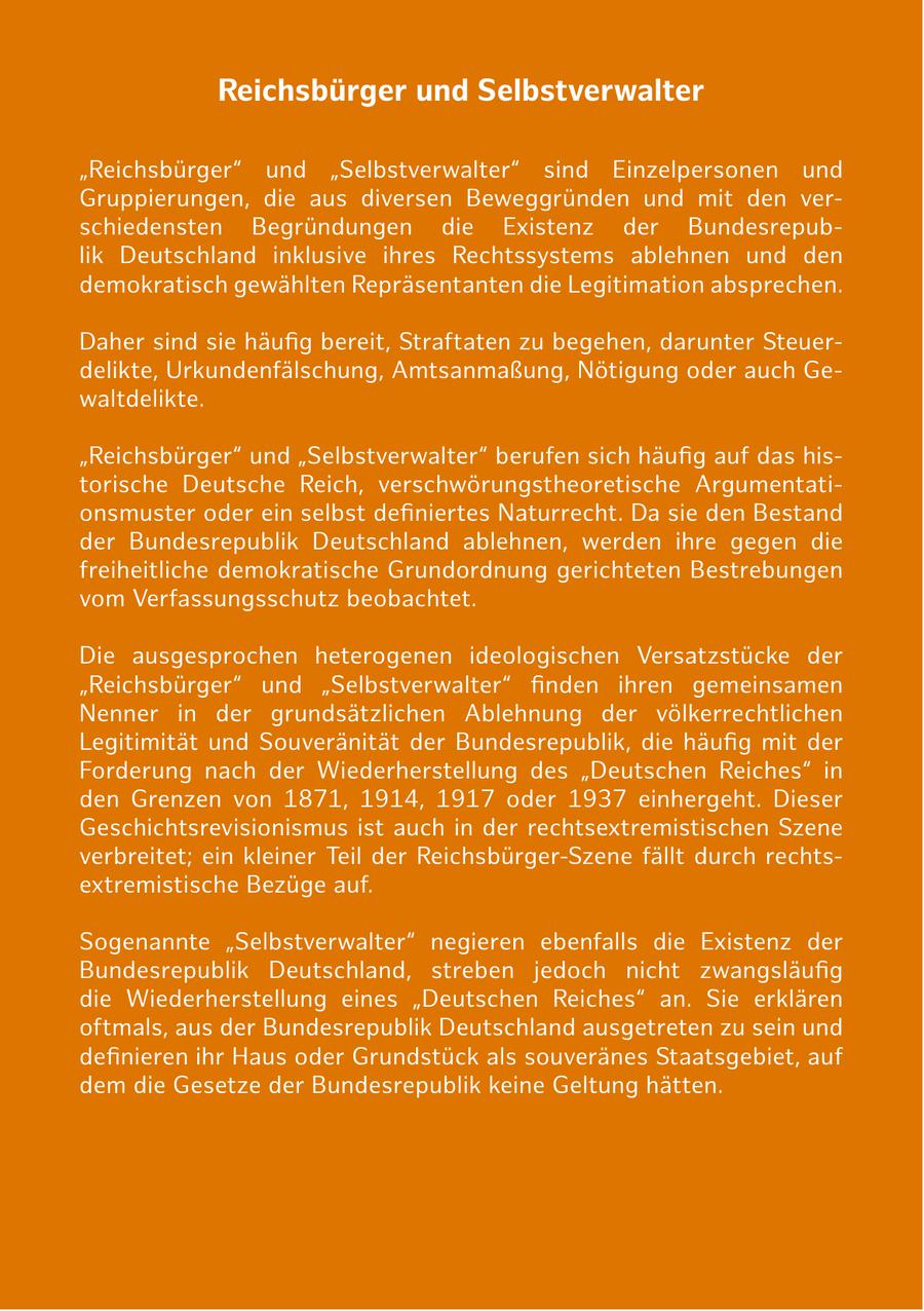 Reichsbürger und Selbstverwalter "Reichsbürger" und "Selbstverwalter" sind Einzelpersonen und Gruppierungen, die aus diversen Beweggründen und mit den verschiedensten Begründungen die Existenz der Bundesrepublik Deutschland inklusive ihres Rechtssystems ablehnen und den demokratisch gewählten Repräsentanten die Legitimation absprechen. Daher sind sie häufig bereit, Straftaten zu begehen, darunter Steuerdelikte, Urkundenfälschung, Amtsanmaßung, Nötigung oder auch Gewaltdelikte. "Reichsbürger" und "Selbstverwalter" berufen sich häufig auf das historische Deutsche Reich, verschwörungstheoretische Argumentationsmuster oder ein selbst definiertes Naturrecht. Da sie den Bestand der Bundesrepublik Deutschland ablehnen, werden ihre gegen die freiheitliche demokratische Grundordnung gerichteten Bestrebungen vom Verfassungsschutz beobachtet. Die ausgesprochen heterogenen ideologischen Versatzstücke der "Reichsbürger" und "Selbstverwalter" finden ihren gemeinsamen Nenner in der grundsätzlichen Ablehnung der völkerrechtlichen Legitimität und Souveränität der Bundesrepublik, die häufig mit der Forderung nach der Wiederherstellung des "Deutschen Reiches" in den Grenzen von 1871, 1914, 1917 oder 1937 einhergeht. Dieser Geschichtsrevisionismus ist auch in der rechtsextremistischen Szene verbreitet; ein kleiner Teil der Reichsbürger-Szene fällt durch rechtsextremistische Bezüge auf. Sogenannte "Selbstverwalter" negieren ebenfalls die Existenz der Bundesrepublik Deutschland, streben jedoch nicht zwangsläufig die Wiederherstellung eines "Deutschen Reiches" an. Sie erklären oftmals, aus der Bundesrepublik Deutschland ausgetreten zu sein und definieren ihr Haus oder Grundstück als souveränes Staatsgebiet, auf dem die Gesetze der Bundesrepublik keine Geltung hätten.