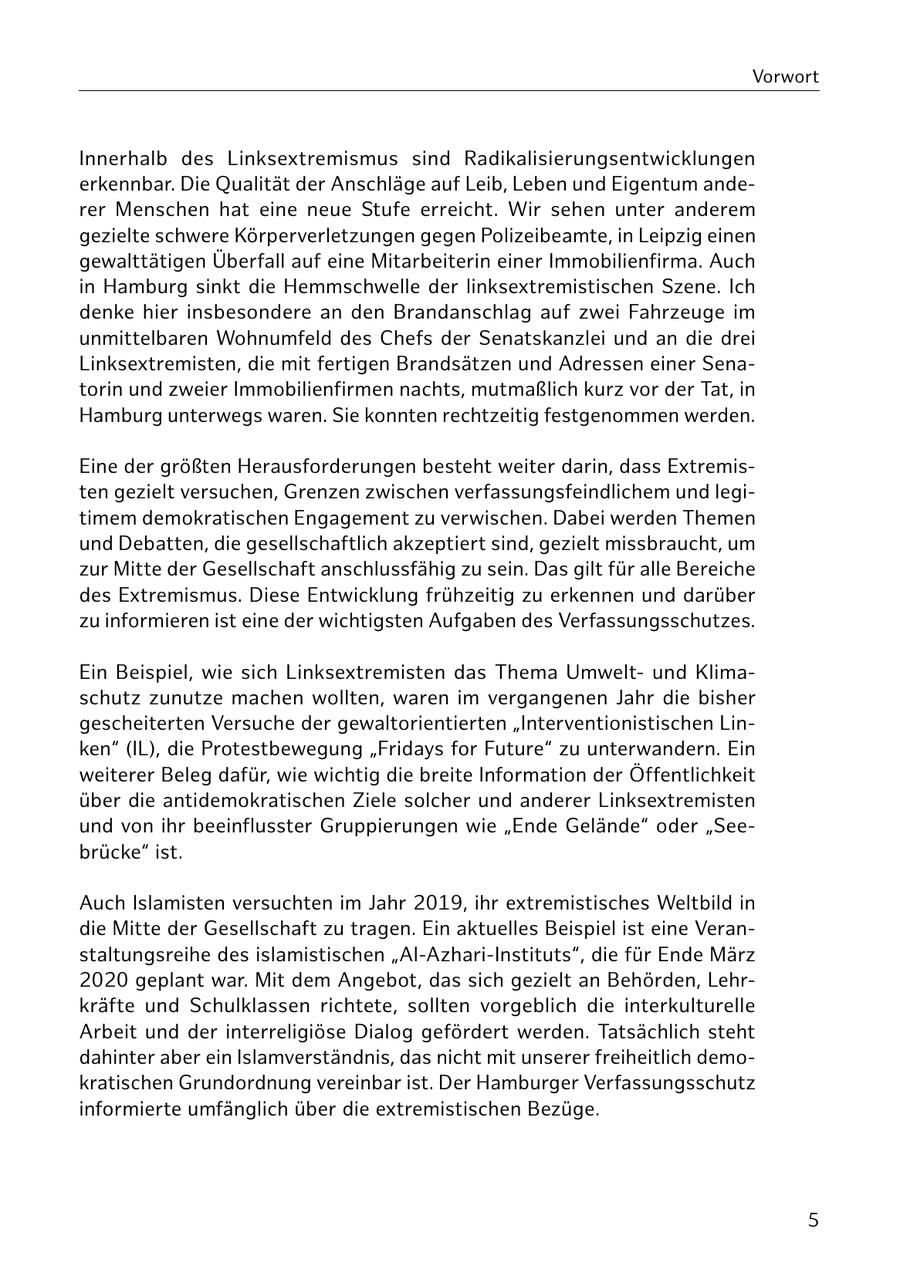 Vorwort Innerhalb des Linksextremismus sind Radikalisierungsentwicklungen erkennbar. Die Qualität der Anschläge auf Leib, Leben und Eigentum anderer Menschen hat eine neue Stufe erreicht. Wir sehen unter anderem gezielte schwere Körperverletzungen gegen Polizeibeamte, in Leipzig einen gewalttätigen Überfall auf eine Mitarbeiterin einer Immobilienfirma. Auch in Hamburg sinkt die Hemmschwelle der linksextremistischen Szene. Ich denke hier insbesondere an den Brandanschlag auf zwei Fahrzeuge im unmittelbaren Wohnumfeld des Chefs der Senatskanzlei und an die drei Linksextremisten, die mit fertigen Brandsätzen und Adressen einer Senatorin und zweier Immobilienfirmen nachts, mutmaßlich kurz vor der Tat, in Hamburg unterwegs waren. Sie konnten rechtzeitig festgenommen werden. Eine der größten Herausforderungen besteht weiter darin, dass Extremisten gezielt versuchen, Grenzen zwischen verfassungsfeindlichem und legitimem demokratischen Engagement zu verwischen. Dabei werden Themen und Debatten, die gesellschaftlich akzeptiert sind, gezielt missbraucht, um zur Mitte der Gesellschaft anschlussfähig zu sein. Das gilt für alle Bereiche des Extremismus. Diese Entwicklung frühzeitig zu erkennen und darüber zu informieren ist eine der wichtigsten Aufgaben des Verfassungsschutzes. Ein Beispiel, wie sich Linksextremisten das Thema Umweltund Klimaschutz zunutze machen wollten, waren im vergangenen Jahr die bisher gescheiterten Versuche der gewaltorientierten "Interventionistischen Linken" (IL), die Protestbewegung "Fridays for Future" zu unterwandern. Ein weiterer Beleg dafür, wie wichtig die breite Information der Öffentlichkeit über die antidemokratischen Ziele solcher und anderer Linksextremisten und von ihr beeinflusster Gruppierungen wie "Ende Gelände" oder "Seebrücke" ist. Auch Islamisten versuchten im Jahr 2019, ihr extremistisches Weltbild in die Mitte der Gesellschaft zu tragen. Ein aktuelles Beispiel ist eine Veranstaltungsreihe des islamistischen "Al-Azhari-Instituts", die für Ende März 2020 geplant war. Mit dem Angebot, das sich gezielt an Behörden, Lehrkräfte und Schulklassen richtete, sollten vorgeblich die interkulturelle Arbeit und der interreligiöse Dialog gefördert werden. Tatsächlich steht dahinter aber ein Islamverständnis, das nicht mit unserer freiheitlich demokratischen Grundordnung vereinbar ist. Der Hamburger Verfassungsschutz informierte umfänglich über die extremistischen Bezüge. 5