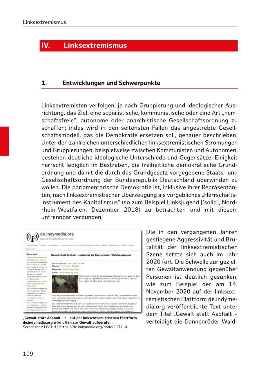 Linksextremismus IV. Linksextremismus 1. Entwicklungen und Schwerpunkte Linksextremisten verfolgen, je nach Gruppierung und ideologischer Ausrichtung, das Ziel, eine sozialistische, kommunistische oder eine Art "herrschaftsfreie", autonome oder anarchistische Gesellschaftsordnung zu schaffen; indes wird in den seltensten Fällen das angestrebte Gesellschaftsmodell, das die Demokratie ersetzen soll, genauer beschrieben. Unter den zahlreichen unterschiedlichen linksextremistischen Strömungen und Gruppierungen, beispielweise zwischen Kommunisten und Autonomen, bestehen deutliche ideologische Unterschiede und Gegensätze. Einigkeit herrscht lediglich im Bestreben, die freiheitliche demokratische Grundordnung und damit die durch das Grundgesetz vorgegebene Staatsund Gesellschaftsordnung der Bundesrepublik Deutschland überwinden zu wollen. Die parlamentarische Demokratie ist, inklusive ihrer Repräsentanten, nach linksextremistischer Überzeugung als vorgebliches "Herrschaftsinstrument des Kapitalismus" (so zum Beispiel Linksjugend ['solid], Nordrhein-Westfalen, Dezember 2018) zu betrachten und mit diesem untrennbar verbunden. Die in den vergangenen Jahren gestiegene Aggressivität und Brutalität der linksextremistischen Szene setzte sich auch im Jahr 2020 fort. Die Schwelle zur gezielten Gewaltanwendung gegenüber Personen ist deutlich gesunken, wie zum Beispiel der am 14. November 2020 auf der linksextremistischen Plattform de.indymedia.org veröffentlichte Text unter dem Titel "Gewalt statt Asphalt - "Gewalt statt Asphalt ..."auf der linksextremistischen Plattform de.indymedia.org wird offen zur Gewalt aufgerufen. verteidigt die Dannenröder WaldScreenshot: LfV HH | https://de.indymedia.org/node/117114 109