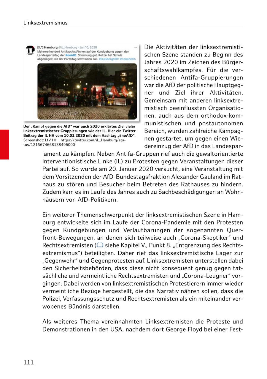 Linksextremismus Die Aktivitäten der linksextremistischen Szene standen zu Beginn des Jahres 2020 im Zeichen des Bürgerschaftswahlkampfes. Für die verschiedenen Antifa-Gruppierungen war die AfD der politische Hauptgegner und Ziel ihrer Aktivitäten. Gemeinsam mit anderen linksextremistisch beeinflussten Organisationen, auch aus dem orthodox-komDer "Kampf gegen die AfD" war auch 2020 erklärtes Ziel vieler munistischen und postautonomen linksextremistischer Gruppierungen wie der IL. Hier ein Twitter Bereich, wurden zahlreiche KampagBeitrag der IL HH vom 10.01.2020 mit dem Hashtag "#noAfD". Screenshot: LfV HH | https://twitter.com/iL_Hamburg/stanen gestartet, um gegen einen Wietus/1215674668138496000 dereinzug der AfD in das Landesparlament zu kämpfen. Neben Antifa-Gruppen rief auch die gewaltorientierte Interventionistische Linke (IL) zu Protesten gegen Veranstaltungen dieser Partei auf. So wurde am 20. Januar 2020 versucht, eine Veranstaltung mit dem Vorsitzenden der AfD-Bundestagsfraktion Alexander Gauland im Rathaus zu stören und Besucher beim Betreten des Rathauses zu hindern. Zudem kam es im Laufe des Jahres auch zu Sachbeschädigungen an Wohnhäusern von AfD-Politikern. Ein weiterer Themenschwerpunkt der linksextremistischen Szene in Hamburg entwickelte sich im Laufe der Corona-Pandemie mit den Protesten gegen Kundgebungen und Verlautbarungen der sogenannten Querfront-Bewegungen, an denen sich teilweise auch "Corona-Skeptiker" und Rechtsextremisten ( siehe Kapitel V., Punkt 8. "Entgrenzung des Rechtsextremismus") beteiligten. Daher rief das linksextremistische Lager zur "Gegenwehr" und Gegenprotesten auf. Linksextremisten unterstellen dabei den Sicherheitsbehörden, dass diese nicht konsequent genug gegen tatsächliche und vermeintliche Rechtsextremisten und "Corona-Leugner" vorgingen. Dabei werden von linksextremistischen Protestierern immer wieder vermeintliche Bezüge hergestellt, die das Narrativ nähren sollen, dass die Polizei, Verfassungsschutz und Rechtsextremisten als ein miteinander verwobenes Bündnis darstellen. Als weiteres Thema vereinnahmten Linksextremisten die Proteste und Demonstrationen in den USA, nachdem dort George Floyd bei einer Fest111