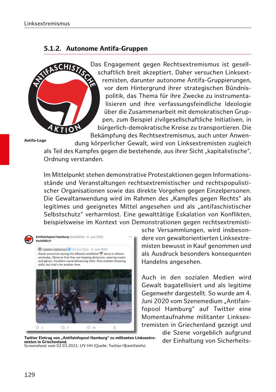 Linksextremismus 5.1.2. Autonome Antifa-Gruppen Das Engagement gegen Rechtsextremismus ist gesellschaftlich breit akzeptiert. Daher versuchen Linksextremisten, darunter autonome Antifa-Gruppierungen, vor dem Hintergrund ihrer strategischen Bündnispolitik, das Thema für ihre Zwecke zu instrumentalisieren und ihre verfassungsfeindliche Ideologie über die Zusammenarbeit mit demokratischen Gruppen, zum Beispiel zivilgesellschaftliche Initiativen, in bürgerlich-demokratische Kreise zu transportieren. Die Bekämpfung des Rechtsextremismus, auch unter AnwenAntifa-Logo dung körperlicher Gewalt, wird von Linksextremisten zugleich als Teil des Kampfes gegen die bestehende, aus ihrer Sicht "kapitalistische", Ordnung verstanden. Im Mittelpunkt stehen demonstrative Protestaktionen gegen Informationsstände und Veranstaltungen rechtsextremistischer und rechtspopulistischer Organisationen sowie das direkte Vorgehen gegen Einzelpersonen. Die Gewaltanwendung wird im Rahmen des "Kampfes gegen Rechts" als legitimes und geeignetes Mittel angesehen und als "antifaschistischer Selbstschutz" verharmlost. Eine gewalttätige Eskalation von Konflikten, beispielsweise im Kontext von Demonstrationen gegen rechtsextremistische Versammlungen, wird insbesondere von gewaltorientierten Linksextremisten bewusst in Kauf genommen und als Ausdruck besonders konsequenten Handelns angesehen. Auch in den sozialen Medien wird Gewalt bagatellisiert und als legitime Gegenwehr dargestellt. So wurde am 4. Juni 2020 vom Szenemedium "Antifainfopool Hamburg" auf Twitter eine Momentaufnahme militanter Linksextremisten in Griechenland gezeigt und die Szene vorgeblich aufgrund Twitter Eintrag von "Antifainfopool Hamburg" zu militanten Linksextremisten in Griechenland. der Einhaltung von SicherheitsScreenshoot vom 02.03.2021: LfV HH (Quelle: Twitter/@antifainfo) 129