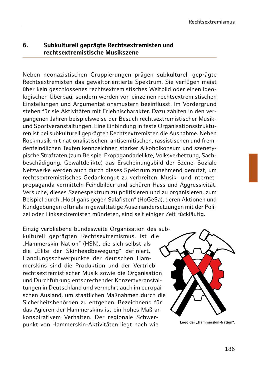 Rechtsextremismus 6. Subkulturell geprägte Rechtsextremisten und rechtsextremistische Musikszene Neben neonazistischen Gruppierungen prägen subkulturell geprägte Rechtsextremisten das gewaltorientierte Spektrum. Sie verfügen meist über kein geschlossenes rechtsextremistisches Weltbild oder einen ideologischen Überbau, sondern werden von einzelnen rechtsextremistischen Einstellungen und Argumentationsmustern beeinflusst. Im Vordergrund stehen für sie Aktivitäten mit Erlebnischarakter. Dazu zählten in den vergangenen Jahren beispielsweise der Besuch rechtsextremistischer Musikund Sportveranstaltungen. Eine Einbindung in feste Organisationsstrukturen ist bei subkulturell geprägten Rechtsextremisten die Ausnahme. Neben Rockmusik mit nationalistischen, antisemitischen, rassistischen und fremdenfeindlichen Texten kennzeichnen starker Alkoholkonsum und szenetypische Straftaten (zum Beispiel Propagandadelikte, Volksverhetzung, Sachbeschädigung, Gewaltdelikte) das Erscheinungsbild der Szene. Soziale Netzwerke werden auch durch dieses Spektrum zunehmend genutzt, um rechtsextremistisches Gedankengut zu verbreiten. Musikund Internetpropaganda vermitteln Feindbilder und schüren Hass und Aggressivität. Versuche, dieses Szenespektrum zu politisieren und zu organisieren, zum Beispiel durch "Hooligans gegen Salafisten" (HoGeSa), deren Aktionen und Kundgebungen oftmals in gewalttätige Auseinandersetzungen mit der Polizei oder Linksextremisten mündeten, sind seit einiger Zeit rückläufig. Einzig verbliebene bundesweite Organisation des subkulturell geprägten Rechtsextremismus, ist die "Hammerskin-Nation" (HSN), die sich selbst als die "Elite der Skinheadbewegung" definiert. Handlungsschwerpunkte der deutschen Hammerskins sind die Produktion und der Vertrieb rechtsextremistischer Musik sowie die Organisation und Durchführung entsprechender Konzertveranstaltungen in Deutschland und vermehrt auch im europäischen Ausland, um staatlichen Maßnahmen durch die Sicherheitsbehörden zu entgehen. Bezeichnend für das Agieren der Hammerskins ist ein hohes Maß an konspirativem Verhalten. Der regionale SchwerLogo der "Hammerskin-Nation". punkt von Hammerskin-Aktivitäten liegt nach wie 186