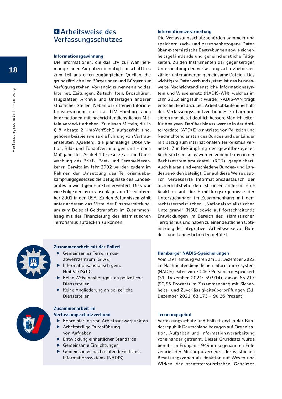 3.Arbeitsweise des Informationsverarbeitung Die Verfassungsschutzbehörden sammeln und Verfassungsschutzes speichern sachund personenbezogene Daten über extremistische Bestrebungen sowie sicherInformationsgewinnung heitsgefährdende und geheimdienstliche TätigDie Informationen, die das LfV zur Wahrnehkeiten. Zu den Instrumenten der gegenseitigen 18 mung seiner Aufgaben benötigt, beschafft es Unterrichtung der Verfassungsschutzbehörden zum Teil aus offen zugänglichen Quellen, die zählen unter anderem gemeinsame Dateien. Das grundsätzlich allen Bürgerinnen und Bürgern zur wichtigste Datenverbundsystem ist das bundesVerfügung stehen. Vorrangig zu nennen sind das weite Nachrichtendienstliche InformationssysVe r fa ssu n g ssc h u t z i n H a m b u rg Internet, Zeitungen, Zeitschriften, Broschüren, tem und Wissensnetz (NADIS-WN), welches im Flugblätter, Archive und Unterlagen anderer Jahr 2012 eingeführt wurde. NADIS-WN trägt staatlicher Stellen. Neben der offenen Informaentscheidend dazu bei, Arbeitsabläufe innerhalb tionsgewinnung darf das LfV Hamburg auch des Verfassungsschutzverbundes zu harmoniInformationen mit nachrichtendienstlichen Mitsieren und bietet deutlich bessere Möglichkeiten teln verdeckt erheben. Zu diesen Mitteln, die in für Analysen. Darüber hinaus werden in der AntiSS 8 Absatz 2 HmbVerfSchG aufgezählt sind, terrordatei (ATD) Erkenntnisse von Polizeien und gehören beispielsweise die Führung von VertrauNachrichtendiensten des Bundes und der Länder ensleuten (Quellen), die planmäßige Observamit Bezug zum internationalen Terrorismus vertion, Bildund Tonaufzeichnungen und - nach netzt. Zur Bekämpfung des gewaltbezogenen Maßgabe des Artikel 10-Gesetzes - die ÜberRechtsextremismus werden zudem Daten in der wachung des Brief-, Postund FernmeldeverRechtsextremismusdatei (RED) gespeichert. kehrs. Bereits im Jahr 2002 wurden zudem im Auch hieran sind verschiedene Bundesund LanRahmen der Umsetzung des Terrorismusbedesbehörden beteiligt. Der auf diese Weise deutkämpfungsgesetzes die Befugnisse des Landeslich verbesserte Informationsaustausch der amtes in wichtigen Punkten erweitert. Dies war Sicherheitsbehörden ist unter anderem eine eine Folge der Terroranschläge vom 11. SeptemReaktion auf die Ermittlungsergebnisse der ber 2001 in den USA. Zu den Befugnissen zählt Untersuchungen im Zusammenhang mit dem unter anderem das Mittel der Finanzermittlung, rechtsterroristischen "Nationalsozialistischen um zum Beispiel Geldtransfers im ZusammenUntergrund" (NSU) sowie auf fortschreitende hang mit der Finanzierung des islamistischen Entwicklungen im Bereich des islamistischen Terrorismus aufdecken zu können. Terrorismus und haben zu einer deutlichen Optimierung der integrativen Arbeitsweise von Bundesund Landesbehörden geführt. Zusammenarbeit mit der Polizei f Gemeinsames TerrorismusHamburger NADIS-Speicherungen abwehrzentrum (GTAZ) Vom LfV Hamburg waren am 31. Dezember 2022 f Informationsaustausch gem. im Nachrichtendienstlichen Informationssystem HmbVerfSchG (NADIS) Daten von 70.467 Personen gespeichert f Keine Weisungsbefugnis an polizeiliche (31. Dezember 2021: 69.914), davon 65.217 Dienststellen (92,55 Prozent) im Zusammenhang mit Sicher- f Keine Angliederung an polizeiliche heitsund Zuverlässigkeitsüberprüfungen (31. Dienststellen Dezember 2021: 63.173 = 90,36 Prozent) Zusammenarbeit im Verfassungsschutzverbund Trennungsgebot f Koordinierung von Arbeitsschwerpunkten Verfassungsschutz und Polizei sind in der Bun- f Arbeitsteilige Durchführung desrepublik Deutschland bezogen auf Organisavon Aufgaben tion, Aufgaben und Informationsverarbeitung f Entwicklung einheitlicher Standards voneinander getrennt. Dieser Grundsatz wurde f Gemeinsame Einrichtungen bereits im Frühjahr 1949 im sogenannten Poli- f Gemeinsames nachrichtendienstliches zeibrief der Militärgouverneure der westlichen Informationssystems (NADIS) Besatzungszonen als Reaktion auf Wesen und Wirken der staatsterroristischen Geheimen