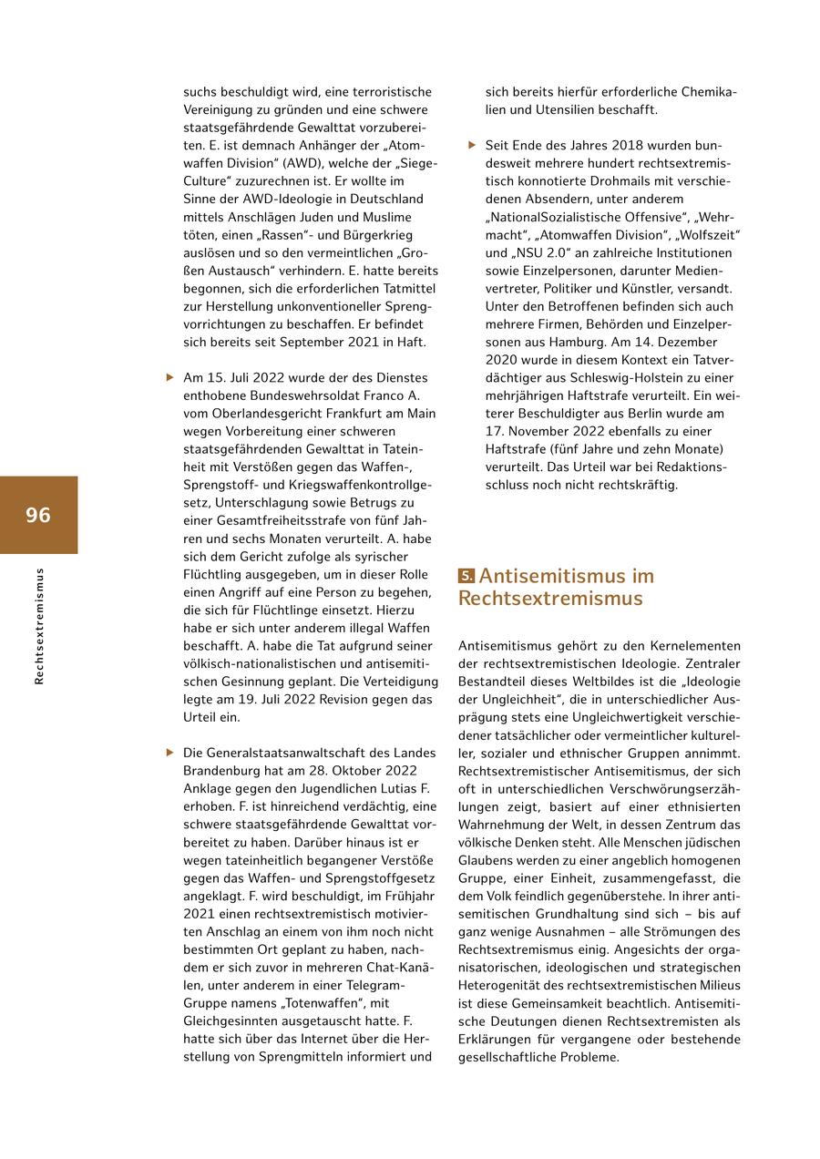 suchs beschuldigt wird, eine terroristische sich bereits hierfür erforderliche Chemika Vereinigung zu gründen und eine schwere lien und Utensilien beschafft. staatsgefährdende Gewalttat vorzuberei ten. E. ist demnach Anhänger der "Atom f Seit Ende des Jahres 2018 wurden bun waffen Division" (AWD), welche der "Siege desweit mehrere hundert rechtsextremis Culture" zuzurechnen ist. Er wollte im tisch konnotierte Drohmails mit verschie Sinne der AWDIdeologie in Deutschland denen Absendern, unter anderem mittels Anschlägen Juden und Muslime "NationalSozialistische Offensive", "Wehr töten, einen "Rassen" und Bürgerkrieg macht", "Atomwaffen Division", "Wolfszeit" auslösen und so den vermeintlichen "Gro und "NSU 2.0" an zahlreiche Institutionen ßen Austausch" verhindern. E. hatte bereits sowie Einzelpersonen, darunter Medien begonnen, sich die erforderlichen Tatmittel vertreter, Politiker und Künstler, versandt. zur Herstellung unkonventioneller Spreng Unter den Betroffenen befinden sich auch vorrichtungen zu beschaffen. Er befindet mehrere Firmen, Behörden und Einzelper sich bereits seit September 2021 in Haft. sonen aus Hamburg. Am 14. Dezember 2020 wurde in diesem Kontext ein Tatver f Am 15. Juli 2022 wurde der des Dienstes dächtiger aus SchleswigHolstein zu einer enthobene Bundeswehrsoldat Franco A. mehrjährigen Haftstrafe verurteilt. Ein wei vom Oberlandesgericht Frankfurt am Main terer Beschuldigter aus Berlin wurde am wegen Vorbereitung einer schweren 17. November 2022 ebenfalls zu einer staatsgefährdenden Gewalttat in Tatein Haftstrafe (fünf Jahre und zehn Monate) heit mit Verstößen gegen das Waffen, verurteilt. Das Urteil war bei Redaktions Sprengstoff und Kriegswaffenkontrollge schluss noch nicht rechtskräftig. setz, Unterschlagung sowie Betrugs zu 96 einer Gesamtfreiheitsstrafe von fünf Jah ren und sechs Monaten verurteilt. A. habe sich dem Gericht zufolge als syrischer Flüchtling ausgegeben, um in dieser Rolle 5.Antisemitismus im Re c htsex t re m i s m u s einen Angriff auf eine Person zu begehen, die sich für Flüchtlinge einsetzt. Hierzu Rechtsextremismus habe er sich unter anderem illegal Waffen beschafft. A. habe die Tat aufgrund seiner Antisemitismus gehört zu den Kernelementen völkischnationalistischen und antisemiti der rechtsextremistischen Ideologie. Zentraler schen Gesinnung geplant. Die Verteidigung Bestandteil dieses Weltbildes ist die "Ideologie legte am 19. Juli 2022 Revision gegen das der Ungleichheit", die in unterschiedlicher Aus Urteil ein. prägung stets eine Ungleichwertigkeit verschie dener tatsächlicher oder vermeintlicher kulturel f Die Generalstaatsanwaltschaft des Landes ler, sozialer und ethnischer Gruppen annimmt. Brandenburg hat am 28. Oktober 2022 Rechtsextremistischer Antisemitismus, der sich Anklage gegen den Jugendlichen Lutias F. oft in unterschiedlichen Verschwörungserzäh erhoben. F. ist hinreichend verdächtig, eine lungen zeigt, basiert auf einer ethnisierten schwere staatsgefährdende Gewalttat vor Wahrnehmung der Welt, in dessen Zentrum das bereitet zu haben. Darüber hinaus ist er völkische Denken steht. Alle Menschen jüdischen wegen tateinheitlich begangener Verstöße Glaubens werden zu einer angeblich homogenen gegen das Waffen und Sprengstoffgesetz Gruppe, einer Einheit, zusammengefasst, die angeklagt. F. wird beschuldigt, im Frühjahr dem Volk feindlich gegenüberstehe. In ihrer anti 2021 einen rechtsextremistisch motivier semitischen Grundhaltung sind sich - bis auf ten Anschlag an einem von ihm noch nicht ganz wenige Ausnahmen - alle Strömungen des bestimmten Ort geplant zu haben, nach Rechtsextremismus einig. Angesichts der orga dem er sich zuvor in mehreren ChatKanä nisatorischen, ideologischen und strategischen len, unter anderem in einer Telegram Heterogenität des rechtsextremistischen Milieus Gruppe namens "Totenwaffen", mit ist diese Gemeinsamkeit beachtlich. Antisemiti Gleichgesinnten ausgetauscht hatte. F. sche Deutungen dienen Rechtsextremisten als hatte sich über das Internet über die Her Erklärungen für vergangene oder bestehende stellung von Sprengmitteln informiert und gesellschaftliche Probleme.