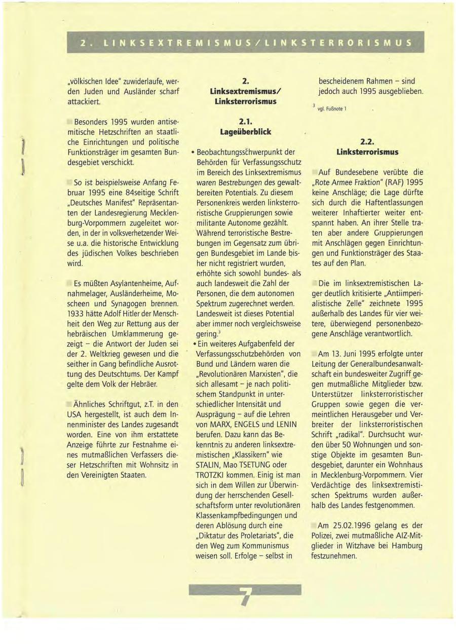 2. L I N K S E X T R E M I S M U S / L I N K S T E R R O R I S M U S "völkischen Idee" zuwiderlaufe, wer2. bescheidenem Rahmen - sind den Juden und Ausländer scharf Linksextremismus/ jedoch auch 1995 ausgeblieben. attackiert. Linksterrorismus vgl. Fußnote 1 Besonders 1995 wurden antise2.1. mitische Hetzschriften an staatliLageüberblick che Einrichtungen und politische 2.2. Funktionsträger im gesamten Bun- * Beobachtungsschwerpunkt der Linksterrorismus desgebiet verschickt. Behörden für Verfassungsschutz im Bereich des Linksextremismus Auf Bundesebene verübte die So ist beispielsweise Anfang Fewaren Bestrebungen des gewalt"Rote Armee Fraktion" (RAF) 1995 bruar 1995 eine 84seitige Schrift bereiten Potentials. Zu diesem keine Anschläge; die Lage dürfte "Deutsches Manifest" RepräsentanPersonenkreis werden linksterrosich durch die Haftentlassungen ten der Landesregierung Mecklenristische Gruppierungen sowie weiterer Inhaftierter weiter entburg-Vorpommern zugeleitet wormilitante Autonome gezählt. spannt haben. An ihrer Stelle traden, in der in volksverhetzender WeiWährend terroristische Bestreten aber andere Gruppierungen se u.a. die historische Entwicklung bungen im Gegensatz zum übrimit Anschlägen gegen Einrichtundes jüdischen Volkes beschrieben gen Bundesgebiet im Lande bisgen und Funktionsträger des Staawird. her nicht registriert wurden, tes auf den Plan. erhöhte sich sowohl bundesals Es müßten Asylantenheime, Aufauch landesweit die Zahl der Die im linksextremistischen Lanahmelager, Ausländerheime, MoPersonen, die dem autonomen gerdeutlich kritisierte "Antiimperischeen und Synagogen brennen. Spektrum zugerechnet werden. alistische Zelle" zeichnete 1995 1933 hätte Adolf Hitler der MenschLandesweit ist dieses Potential außerhalb des Landes für vier weiheit den Weg zur Rettung aus der aber immer noch vergleichsweise tere, überwiegend personenbezohebräischen Umklammerung gegering.3 gene Anschläge verantwortlich. zeigt - die Antwort der Juden sei * Ein weiteres Aufgabenfeld der der 2. Weltkrieg gewesen und die Verfassungsschutzbehörden von Am 13. Juni 1995 erfolgte unter seither in Gang befindliche AusrotBund und Ländern waren die Leitung der Generalbundesanwalttung des Deutschtums. Der Kampf "Revolutionären Marxisten", die schaft ein bundesweiter Zugriff gegelte dem Volk der Hebräer. sich allesamt - je nach politigen mutmaßliche Mitglieder bzw. schem Standpunkt in unterUnterstützer linksterroristischer Ähnliches Schriftgut, z.T. in den schiedlicher Intensität und Gruppen sowie gegen die verUSA hergestellt, ist auch dem InAusprägung - auf die Lehren meintlichen Herausgeber und Vernenminister des Landes zugesandt von MARX, ENGELS und LENIN breiter der linksterroristischen worden. Eine von ihm erstattete berufen. Dazu kann das BeSchrift "radikal". Durchsucht wurAnzeige führte zur Festnahme eikenntnis zu anderen linksextreden über 50 Wohnungen und sonnes mutmaßlichen Verfassers diemistischen "Klassikern" wie stige Objekte im gesamten Bunser Hetzschriften mit Wohnsitz in STALIN, Mao TSETUNG oder desgebiet, darunter ein Wohnhaus den Vereinigten Staaten. TROTZKI kommen. Einig ist man in Mecklenburg-Vorpommern. Vier sich in dem Willen zur ÜberwinVerdächtige des linksextremistidung der herrschenden Gesellschen Spektrums wurden außerschaftsform unter revolutionären halb des Landes festgenommen. Klassenkampfbedingungen und deren Ablösung durch eine Am 25.02.1996 gelang es der "Diktatur des Proletariats", die Polizei, zwei mutmaßliche AlZ-Mitden Weg zum Kommunismus glieder in Witzhave bei Hamburg weisen soll. Erfolge - selbst in festzunehmen. 7