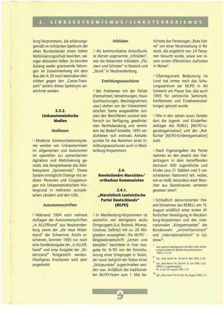 2 . L I N K S E X T R E M I S M U S / L I N K S T E R R O R I S M U S burg-Vorpommern, die erfahrungsInfoläden richtete das Parteiorgan "Rote Fahgemäß im militanten Spektrum der ne" von einer Veranstaltung in Roalten Bundesländer einen hohen Als kommunikative Anlaufpunkstock, die angeblich von 24 PersoMobilisierungsschub bewirken, wete dienen sogenannte "Infoläden", nen besucht wurde, sowie von einiger aktivieren ließen. So konnten wie die bekannten Infoläden "Flünem ersten öffentlichen Auftreten bislang weder gravierende Störunstern und Schreien" in Rostock und in Waren8. gen im Zusammenhang mit dem "Stunk" in Neubrandenburg. Bau der A 20 noch besondere AktiÜberregionale Bedeutung im vitäten gegen den "Castor-TransErmittlungsausschüsse Land hat immer noch das Schuport" seitens dieses Spektrums verlungszentrum der MLPD in Alt zeichnet werden. Bei Problemen mit der Polizei Schwerin am Plauer See, das auch (Festnahmen, Vernehmungen, Haus1995 für zahlreiche Seminare, durchsuchungen, Beschlagnahmen, Konferenzen und Einzelveranstalusw.) stehen von der linksextremitungen genutzt wurde. 2.3.2. stischen Szene ausgewählte JuriLinksextremistische sten den Betroffenen zumeist teleWie in den Jahren zuvor, fanden Medien fonisch zur Verfügung, gewährleidort die Jugendund Kinderfreisten Rechtsberatung und vermitzeitlager des REBELL [MLPD-JuMail boxen teln bei Bedarf Anwälte. 1995 vergendorganisation] und der "Rotdichteten sich erstmals Anhaltsfüchse" [MLPD-Kinderorganisation] Moderne Kommunikationssystepunkte für das Bestehen eines' Erstatt. me werden von Linksextremisten mittlungsausschusses auch in Meckim allgemeinen und Autonomen lenburg-Vorpommern. Nach Eigenangaben der Partei im speziellen zur szeneinternen nahmen an den jeweils drei FreiAgitation und Mobilisierung gezeitlagern in dem betreffenden nutzt, wie beispielsweise das MailZeitraum 400 Jugendliche und boxsystem "Spinnennetz". Dieses 2.4. Kinder (aus 21 Städten und 5 verSystem ermöglicht Dialoge mit anRevolutionäre Marxisten/ schiedenen Nationen) teil, wobei, deren Personen und Gruppierunorthodoxe Kommunisten wie es heißt, besonders stark Besugen mit linksextremistischem Hincher aus Skandinavien vertreten' tergrund in mehreren europäi2.4.1. gewesen seien9. schen Ländern und den USA. "Marxistisch Leninistische Partei Deutschlands" Schließlich demonstrierten FreiAutonomenschriften (MLPD) zeit-Teilnehmer des REBELL am 15. August anläßlich einer ersten öfWährend 1994 noch mehrere In Mecklenburg-Vorpommern ist fentlichen Vereidigung in MecklenAuflagen der Autonomenschriften weiterhin von wenigstens sechs burg-Vorpommern und des inter"in ALLERhand" aus NeubrandenOrtsgruppen (u.a. Rostock, Wismar, nationalen "Kriegseinsatzes" der burg sowie der "die neue WiderGüstrow, Saßnitz) mit ca. 20 MitBundeswehr "antimilitaristisch" stand" der Schweriner Antifa ergliedern auszugehen. Die MLPD7 - und "internationalistisch" in Güschienen, konnten 1995 nur noch Mitgliederzeitschrift "Lernen und strow10. eine Sonderausgabe der "in ALLERkämpfen" berichtete in ihrer Auszum politisch-ideologischen Standort siehe Verfashand" und ein,e Ausgabe der "Wigabe Nr. 9/95 von der Konstitusungsschutzbericht Mecklenburg-Vorpommern 1994, S. 51-53 derstand" festgestellt werden. ierung einer Ortsgruppe in Tessin, 8 Vgl. "Rote Fahne" Nr. 18 vom 6. Mai 1995, S.12f. Häufigeres Erscheinen wird aber der zuvor lediglich der Status eines 9 Vgl. "Rote Fahne" Nr. 28 vom 15. Juli 1995, S.19; angestrebt. "Stützpunktes" zugeschrieben worREBELL (-Jugendmagazin) den war. Anläßlich der traditionelNr. 4 vom 26. August 1995, S.16 len MLPD-Feiern zum 1. Mai be10 Vgl. "Rote Fahne" Nr.34vom 26. August 1995, S.ll 9