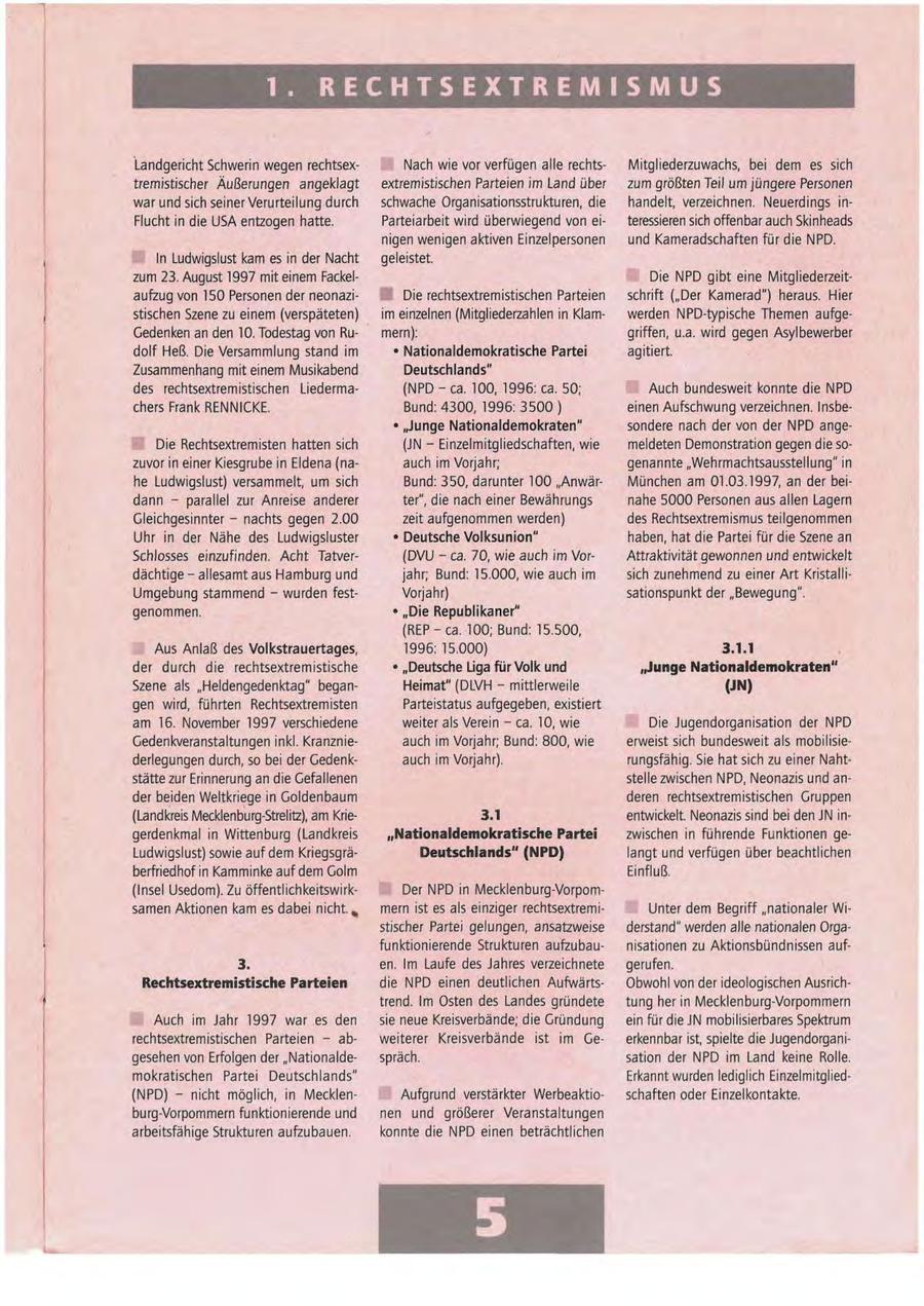 1. RECHTSEXTREMISMUS Landgericht Schwerin wegen rechtsexNach wie vor verfügen alle rechtsMitgliederzuwachs, bei dem es sich tremistischer Äußerungen angeklagt extremistischen Parteien im Land über zum größten Teil um jüngere Personen war und sich seiner Verurteilung durch schwache Organisationsstrukturen, die handelt, verzeichnen. Neuerdings inFlucht in die USA entzogen hatte. Parteiarbeit wird überwiegend von eiteressieren sich offenbar auch Skinheads nigen wenigen aktiven Einzelpersonen und Kameradschaften für die NPD. In Ludwigslust kam es in der Nacht geleistet. zum 23. August 1997 mit einem FackelDie NPD gibt eine Mitgliederzeit- 1 aufzug von 150 Personen der neonaziDie rechtsextremistischen Parteien schrift ("Der Kamerad") heraus. Hier stischen Szene zu einem (verspäteten) im einzelnen (Mitgliederzahlen in Klamwerden NPD-typische Themen aufgeGedenken an den 10. Todestag von Rumern): griffen, u.a. wird gegen Asylbewerber dolf Heß. Die Versammlung stand im * Nationaldemokratische Partei agitiert. Zusammenhang mit einem Musikabend Deutschlands" des rechtsextremistischen Liederma(NPD-ca. 100, 1996: ca. 50; Auch bundesweit konnte die NPD chers Frank RENNICKE. Bund: 4300, 1996:3500) einen Aufschwung verzeichnen. Insbe- * "Junge Nationaldemokraten" sondere nach der von der NPD angeDie Rechtsextremisten hatten sich (JN - Einzelmitgliedschaften, wie meldeten Demonstration gegen die sozuvor in einer Kiesgrube in Eldena (naauch im Vorjahr; genannte "Wehrmachtsausstellung" in he Ludwigslust) versammelt, um sich Bund: 350, darunter 100 "AnwärMünchen am 01.03.1997, an der beidann - parallel zur Anreise anderer ter", die nach einer Bewährungs nahe 5000 Personen aus allen Lagern Gleichgesinnter - nachts gegen 2.00 zeit aufgenommen werden) des Rechtsextremismus teilgenommen Uhr in der Nähe des Ludwigsluster * Deutsche Volksunion" haben, hat die Partei für die Szene an Schlosses einzufinden. Acht Tatver(DVU - ca. 70, wie auch im VorAttraktivität gewonnen und entwickelt dächtige - allesamt aus Hamburg und jahr; Bund: 15.000, wie auch im sich zunehmend zu einer Art KristalliUmgebung stammend - wurden festVorjahr) sationspunkt der "Bewegung". genommen. * "Die Republikaner" (REP-ca. 100; Bund: 15.500, Aus Anlaß des Volkstrauertages, 1996: 15.000) 3.1.1 der durch die rechtsextremistische * "Deutsche Liga für Volk und "Junge Nationaldemokraten" Szene als "Heldengedenktag" beganHeimat" (DLVH - mittlerweile (JN) gen wird, führten Rechtsextremisten Parteistatus aufgegeben, existiert am 16. November 1997 verschiedene weiter als Verein - ca. 10, wie Die Jugendorganisation der NPD Gedenkveranstaltungen inkl. Kranznieauch im Vorjahr; Bund: 800, wie erweist sich bundesweit als mobilisiederlegungen durch, so bei der Gedenkauch im Vorjahr). rungsfähig. Sie hat sich zu einer Nahtstätte zur Erinnerung an die Gefallenen stelle zwischen NPD, Neonazis und ander beiden Weltkriege in Goldenbaum deren rechtsextremistischen Gruppen (Landkreis Mecklenburg-Strelitz), am Krie3.T entwickelt. Neonazis sind bei den JN ingerdenkmal in Wittenburg (Landkreis "Nationaldemokratische Partei zwischen in führende Funktionen geLudwigslust) sowie auf dem KriegsgräDeutschlands" (NPD) langt und verfügen über beachtlichen berfriedhof in Kamminkeauf dem Golm Einfluß. (Insel Usedom). Zu öffentlichkeitswirkDer NPD in Mecklenburg-Vorpomsamen Aktionen kam es dabei nicht. ^ mern ist es als einziger rechtsextremiUnter dem Begriff "nationaler Wistischer Partei gelungen, ansatzweise derstand" werden alle nationalen Orgafunktionierende Strukturen aufzubaunisationen zu Aktionsbündnissen auf3. en. Im Laufe des Jahres verzeichnete gerufen. Rechtsextremistische Parteien die NPD einen deutlichen AufwärtsObwohl von der ideologischen Ausrichtrend. Im Osten des Landes gründete tung her in Mecklenburg-Vorpommern Auch im Jahr 1997 war es den sie neue Kreisverbände; die Gründung ein für die JN mobilisierbares Spektrum rechtsextremistischen Parteien - abweiterer Kreisverbände ist im Geerkennbar ist, spielte die Jugendorganigesehen von Erfolgen der "Nationaldespräch. sation der NPD im Land keine Rolle. mokratischen Partei Deutschlands" Erkannt wurden lediglich Einzelmitglied(NPD) - nicht möglich, in MecklenAufgrund verstärkter Werbeaktioschaften oder Einzelkontakte. burg-Vorpommern funktionierende und nen und größerer Veranstaltungen arbeitsfähige Strukturen aufzubauen. konnte die NPD einen beträchtlichen 5