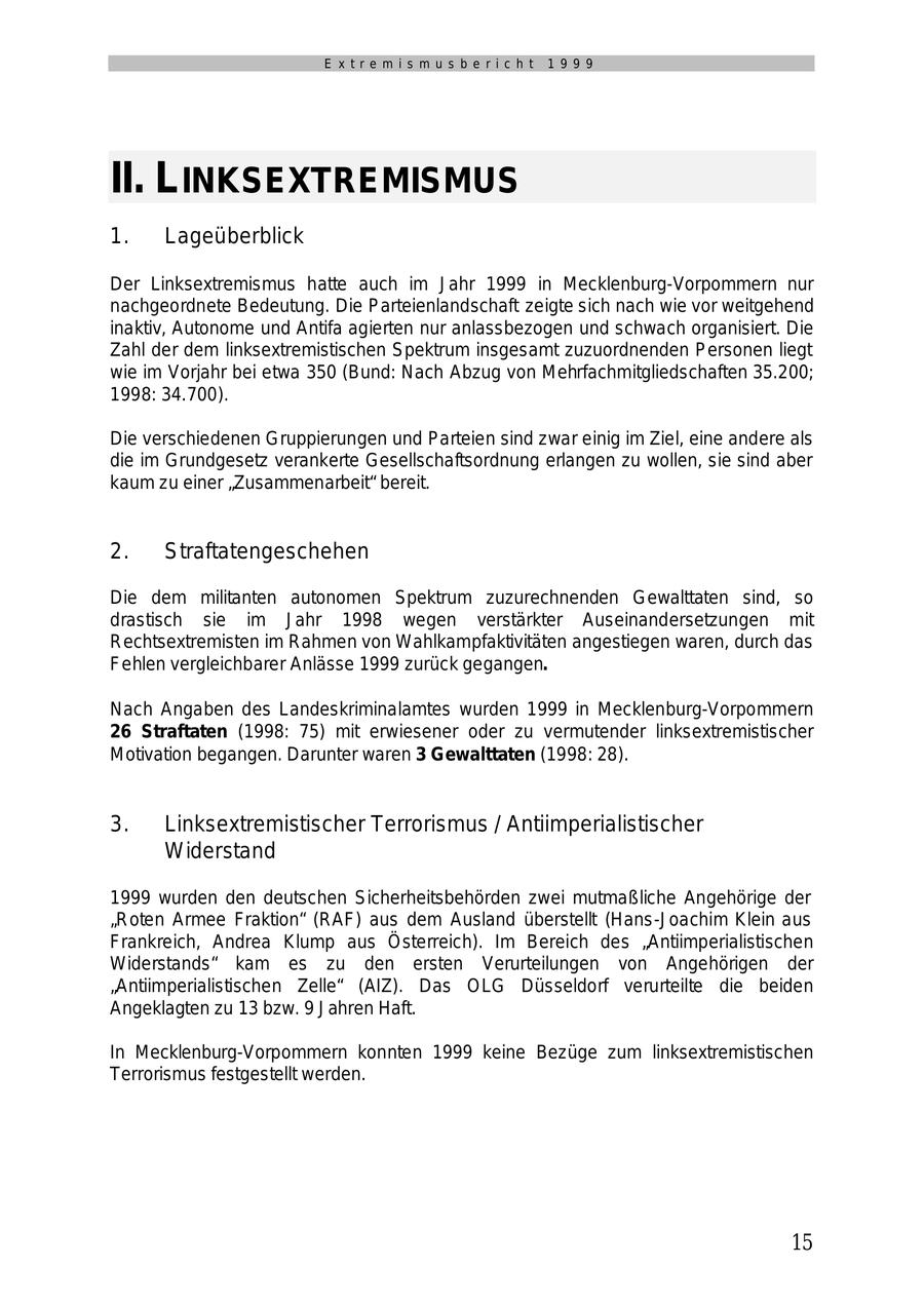 E x t r e m i s m u s b e r i c h t 1 9 9 9 II. LINKSEXTREMISMUS 1. Lageüberblick Der Linksextremismus hatte auch im Jahr 1999 in Mecklenburg-Vorpommern nur nachgeordnete Bedeutung. Die Parteienlandschaft zeigte sich nach wie vor weitgehend inaktiv, Autonome und Antifa agierten nur anlassbezogen und schwach organisiert. Die Zahl der dem linksextremistischen Spektrum insgesamt zuzuordnenden Personen liegt wie im Vorjahr bei etwa 350 (Bund: Nach Abzug von Mehrfachmitgliedschaften 35.200; 1998: 34.700). Die verschiedenen Gruppierungen und Parteien sind zwar einig im Ziel, eine andere als die im Grundgesetz verankerte Gesellschaftsordnung erlangen zu wollen, sie sind aber kaum zu einer "Zusammenarbeit" bereit. 2. Straftatengeschehen Die dem militanten autonomen Spektrum zuzurechnenden Gewalttaten sind, so drastisch sie im Jahr 1998 wegen verstärkter Auseinandersetzungen mit Rechtsextremisten im Rahmen von Wahlkampfaktivitäten angestiegen waren, durch das Fehlen vergleichbarer Anlässe 1999 zurück gegangen. Nach Angaben des Landeskriminalamtes wurden 1999 in Mecklenburg-Vorpommern 26 Straftaten (1998: 75) mit erwiesener oder zu vermutender linksextremistischer Motivation begangen. Darunter waren 3 Gewalttaten (1998: 28). 3. Linksextremistischer Terrorismus / Antiimperialistischer Widerstand 1999 wurden den deutschen Sicherheitsbehörden zwei mutmaßliche Angehörige der "Roten Armee Fraktion" (RAF) aus dem Ausland überstellt (Hans-Joachim Klein aus Frankreich, Andrea Klump aus Österreich). Im Bereich des "Antiimperialistischen Widerstands" kam es zu den ersten Verurteilungen von Angehörigen der "Antiimperialistischen Zelle" (AIZ). Das OLG Düsseldorf verurteilte die beiden Angeklagten zu 13 bzw. 9 Jahren Haft. In Mecklenburg-Vorpommern konnten 1999 keine Bezüge zum linksextremistischen Terrorismus festgestellt werden. 15