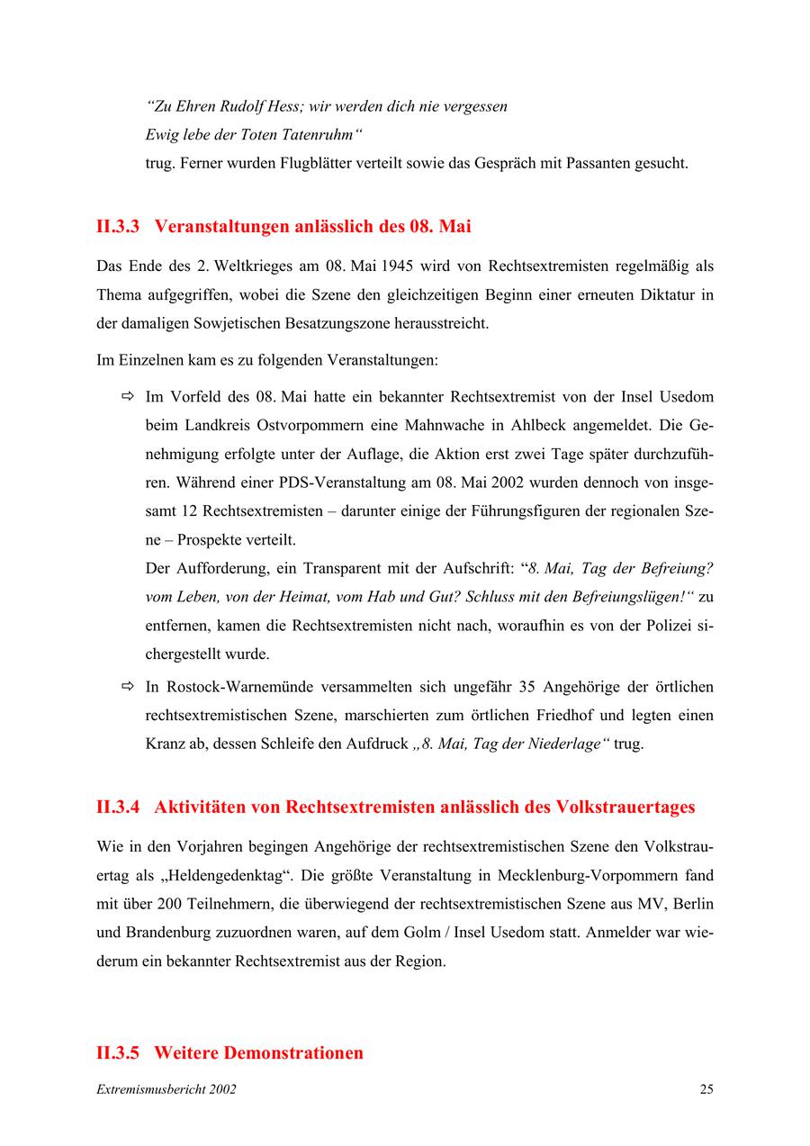 "Zu Ehren Rudolf Hess; wir werden dich nie vergessen Ewig lebe der Toten Tatenruhm" trug. Ferner wurden Flugblätter verteilt sowie das Gespräch mit Passanten gesucht. II.3.3 Veranstaltungen anlässlich des 08. Mai Das Ende des 2. Weltkrieges am 08. Mai 1945 wird von Rechtsextremisten regelmäßig als Thema aufgegriffen, wobei die Szene den gleichzeitigen Beginn einer erneuten Diktatur in der damaligen Sowjetischen Besatzungszone herausstreicht. Im Einzelnen kam es zu folgenden Veranstaltungen: Ö Im Vorfeld des 08. Mai hatte ein bekannter Rechtsextremist von der Insel Usedom beim Landkreis Ostvorpommern eine Mahnwache in Ahlbeck angemeldet. Die Genehmigung erfolgte unter der Auflage, die Aktion erst zwei Tage später durchzuführen. Während einer PDS-Veranstaltung am 08. Mai 2002 wurden dennoch von insgesamt 12 Rechtsextremisten - darunter einige der Führungsfiguren der regionalen Szene - Prospekte verteilt. Der Aufforderung, ein Transparent mit der Aufschrift: "8. Mai, Tag der Befreiung? vom Leben, von der Heimat, vom Hab und Gut? Schluss mit den Befreiungslügen!" zu entfernen, kamen die Rechtsextremisten nicht nach, woraufhin es von der Polizei sichergestellt wurde. Ö In Rostock-Warnemünde versammelten sich ungefähr 35 Angehörige der örtlichen rechtsextremistischen Szene, marschierten zum örtlichen Friedhof und legten einen Kranz ab, dessen Schleife den Aufdruck "8. Mai, Tag der Niederlage" trug. II.3.4 Aktivitäten von Rechtsextremisten anlässlich des Volkstrauertages Wie in den Vorjahren begingen Angehörige der rechtsextremistischen Szene den Volkstrauertag als "Heldengedenktag". Die größte Veranstaltung in Mecklenburg-Vorpommern fand mit über 200 Teilnehmern, die überwiegend der rechtsextremistischen Szene aus MV, Berlin und Brandenburg zuzuordnen waren, auf dem Golm / Insel Usedom statt. Anmelder war wiederum ein bekannter Rechtsextremist aus der Region. II.3.5 Weitere Demonstrationen Extremismusbericht 2002 25