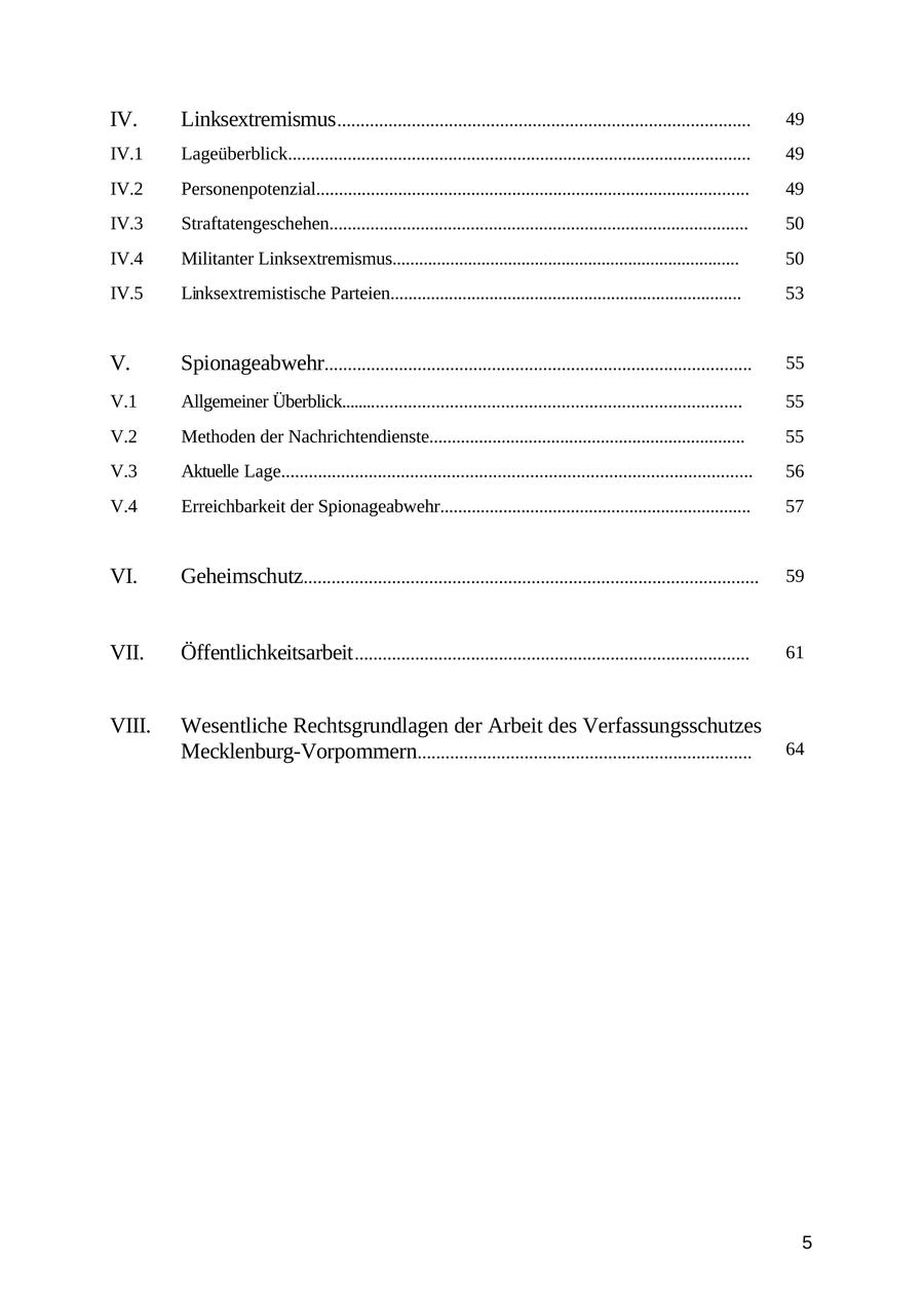 IV. Linksextremismus ......................................................................................... 49 IV.1 Lageüberblick..................................................................................................... 49 IV.2 Personenpotenzial............................................................................................... 49 IV.3 Straftatengeschehen............................................................................................ 50 IV.4 Militanter Linksextremismus.............................................................................. 50 IV.5 Linksextremistische Parteien.............................................................................. 53 V. Spionageabwehr............................................................................................ 55 V.1 Allgemeiner Überblick....................................................................................... 55 V.2 Methoden der Nachrichtendienste...................................................................... 55 V.3 Aktuelle Lage...................................................................................................... 56 V.4 Erreichbarkeit der Spionageabwehr..................................................................... 57 VI. Geheimschutz.................................................................................................. 59 VII. Öffentlichkeitsarbeit ..................................................................................... 61 VIII. Wesentliche Rechtsgrundlagen der Arbeit des Verfassungsschutzes Mecklenburg-Vorpommern........................................................................ 64 5