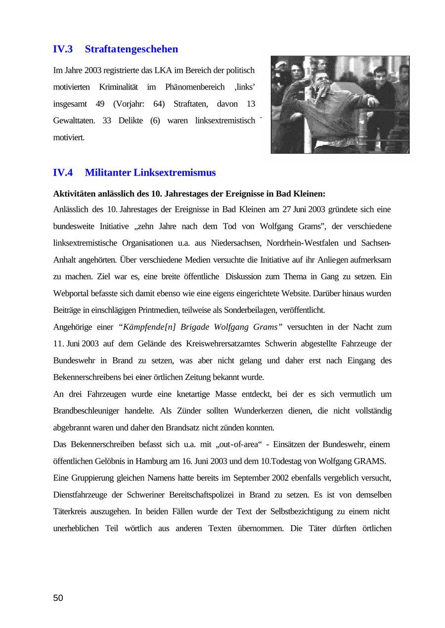 IV.3 Straftatengeschehen Im Jahre 2003 registrierte das LKA im Bereich der politisch motivierten Kriminalität im Phänomenbereich 'links' insgesamt 49 (Vorjahr: 64) Straftaten, davon 13 Gewalttaten. 33 Delikte (6) waren linksextremistisch motiviert. IV.4 Militanter Linksextremismus Aktivitäten anlässlich des 10. Jahrestages der Ereignisse in Bad Kleinen: Anlässlich des 10. Jahrestages der Ereignisse in Bad Kleinen am 27 Juni 2003 gründete sich eine bundesweite Initiative "zehn Jahre nach dem Tod von Wolfgang Grams", der verschiedene linksextremistische Organisationen u.a. aus Niedersachsen, Nordrhein-Westfalen und SachsenAnhalt angehörten. Über verschiedene Medien versuchte die Initiative auf ihr Anliegen aufmerksam zu machen. Ziel war es, eine breite öffentliche Diskussion zum Thema in Gang zu setzen. Ein Webportal befasste sich damit ebenso wie eine eigens eingerichtete Website. Darüber hinaus wurden Beiträge in einschlägigen Printmedien, teilweise als Sonderbeilagen, veröffentlicht. Angehörige einer "Kämpfende[n] Brigade Wolfgang Grams" versuchten in der Nacht zum 11. Juni 2003 auf dem Gelände des Kreiswehrersatzamtes Schwerin abgestellte Fahrzeuge der Bundeswehr in Brand zu setzen, was aber nicht gelang und daher erst nach Eingang des Bekennerschreibens bei einer örtlichen Zeitung bekannt wurde. An drei Fahrzeugen wurde eine knetartige Masse entdeckt, bei der es sich vermutlich um Brandbeschleuniger handelte. Als Zünder sollten Wunderkerzen dienen, die nicht vollständig abgebrannt waren und daher den Brandsatz nicht zünden konnten. Das Bekennerschreiben befasst sich u.a. mit "out-of-area" - Einsätzen der Bundeswehr, einem öffentlichen Gelöbnis in Hamburg am 16. Juni 2003 und dem 10.Todestag von Wolfgang GRAMS. Eine Gruppierung gleichen Namens hatte bereits im September 2002 ebenfalls vergeblich versucht, Dienstfahrzeuge der Schweriner Bereitschaftspolizei in Brand zu setzen. Es ist von demselben Täterkreis auszugehen. In beiden Fällen wurde der Text der Selbstbezichtigung zu einem nicht unerheblichen Teil wörtlich aus anderen Texten übernommen. Die Täter dürften örtlichen 50