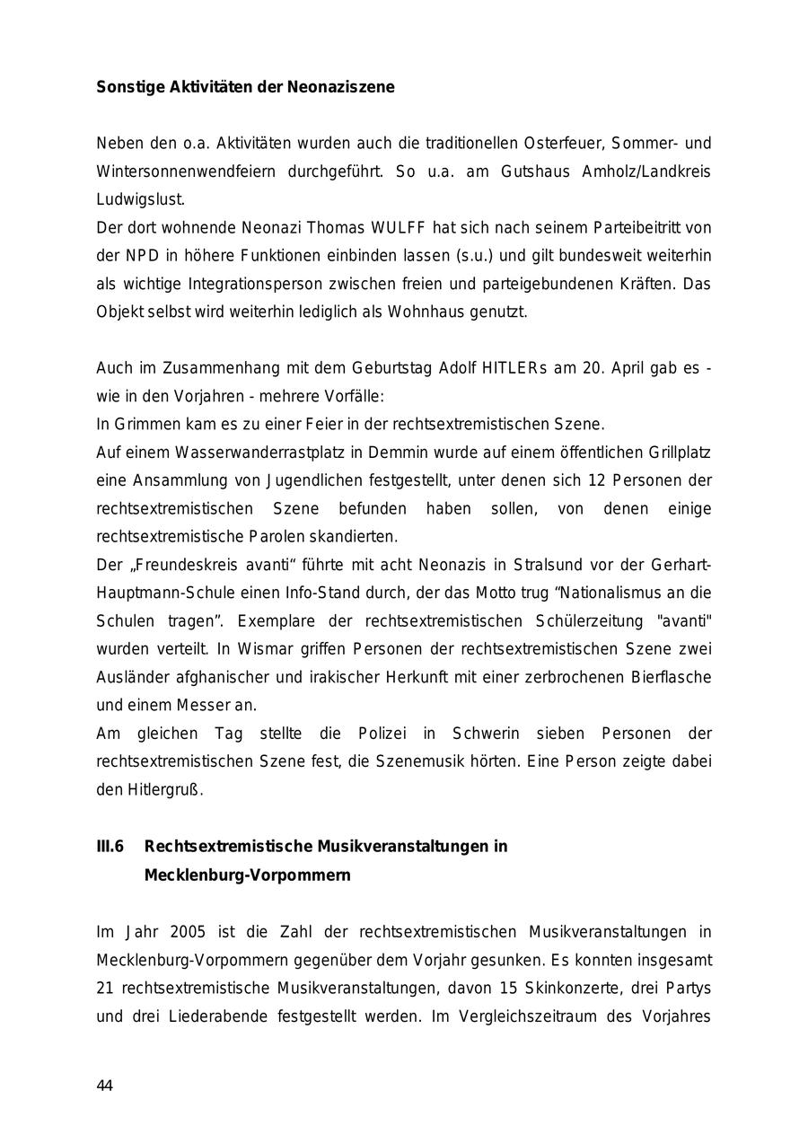 Sonstige Aktivitäten der Neonaziszene Neben den o.a. Aktivitäten wurden auch die traditionellen Osterfeuer, Sommerund Wintersonnenwendfeiern durchgeführt. So u.a. am Gutshaus Amholz/Landkreis Ludwigslust. Der dort wohnende Neonazi Thomas WULFF hat sich nach seinem Parteibeitritt von der NPD in höhere Funktionen einbinden lassen (s.u.) und gilt bundesweit weiterhin als wichtige Integrationsperson zwischen freien und parteigebundenen Kräften. Das Objekt selbst wird weiterhin lediglich als Wohnhaus genutzt. Auch im Zusammenhang mit dem Geburtstag Adolf HITLERs am 20. April gab es - wie in den Vorjahren - mehrere Vorfälle: In Grimmen kam es zu einer Feier in der rechtsextremistischen Szene. Auf einem Wasserwanderrastplatz in Demmin wurde auf einem öffentlichen Grillplatz eine Ansammlung von Jugendlichen festgestellt, unter denen sich 12 Personen der rechtsextremistischen Szene befunden haben sollen, von denen einige rechtsextremistische Parolen skandierten. Der "Freundeskreis avanti" führte mit acht Neonazis in Stralsund vor der GerhartHauptmann-Schule einen Info-Stand durch, der das Motto trug "Nationalismus an die Schulen tragen". Exemplare der rechtsextremistischen Schülerzeitung "avanti" wurden verteilt. In Wismar griffen Personen der rechtsextremistischen Szene zwei Ausländer afghanischer und irakischer Herkunft mit einer zerbrochenen Bierflasche und einem Messer an. Am gleichen Tag stellte die Polizei in Schwerin sieben Personen der rechtsextremistischen Szene fest, die Szenemusik hörten. Eine Person zeigte dabei den Hitlergruß. III.6 Rechtsextremistische Musikveranstaltungen in Mecklenburg-Vorpommern Im Jahr 2005 ist die Zahl der rechtsextremistischen Musikveranstaltungen in Mecklenburg-Vorpommern gegenüber dem Vorjahr gesunken. Es konnten insgesamt 21 rechtsextremistische Musikveranstaltungen, davon 15 Skinkonzerte, drei Partys und drei Liederabende festgestellt werden. Im Vergleichszeitraum des Vorjahres 44