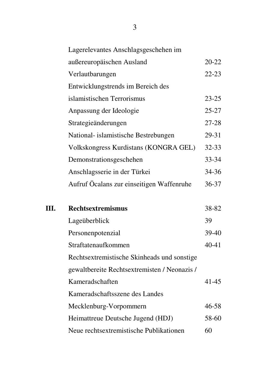 3 Lagerelevantes Anschlagsgeschehen im außereuropäischen Ausland 20-22 Verlautbarungen 22-23 Entwicklungstrends im Bereich des islamistischen Terrorismus 23-25 Anpassung der Ideologie 25-27 Strategieänderungen 27-28 Nationalislamistische Bestrebungen 29-31 Volkskongress Kurdistans (KONGRA GEL) 32-33 Demonstrationsgeschehen 33-34 Anschlagsserie in der Türkei 34-36 Aufruf Öcalans zur einseitigen Waffenruhe 36-37 III. Rechtsextremismus 38-82 Lageüberblick 39 Personenpotenzial 39-40 Straftatenaufkommen 40-41 Rechtsextremistische Skinheads und sonstige gewaltbereite Rechtsextremisten / Neonazis / Kameradschaften 41-45 Kameradschaftsszene des Landes Mecklenburg-Vorpommern 46-58 Heimattreue Deutsche Jugend (HDJ) 58-60 Neue rechtsextremistische Publikationen 60