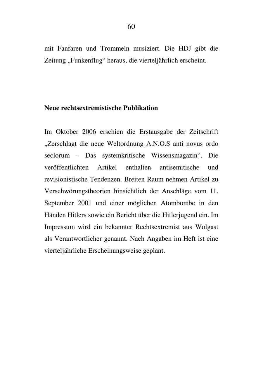 60 mit Fanfaren und Trommeln musiziert. Die HDJ gibt die Zeitung "Funkenflug" heraus, die vierteljährlich erscheint. Neue rechtsextremistische Publikation Im Oktober 2006 erschien die Erstausgabe der Zeitschrift "Zerschlagt die neue Weltordnung A.N.O.S anti novus ordo seclorum - Das systemkritische Wissensmagazin". Die veröffentlichten Artikel enthalten antisemitische und revisionistische Tendenzen. Breiten Raum nehmen Artikel zu Verschwörungstheorien hinsichtlich der Anschläge vom 11. September 2001 und einer möglichen Atombombe in den Händen Hitlers sowie ein Bericht über die Hitlerjugend ein. Im Impressum wird ein bekannter Rechtsextremist aus Wolgast als Verantwortlicher genannt. Nach Angaben im Heft ist eine vierteljährliche Erscheinungsweise geplant.