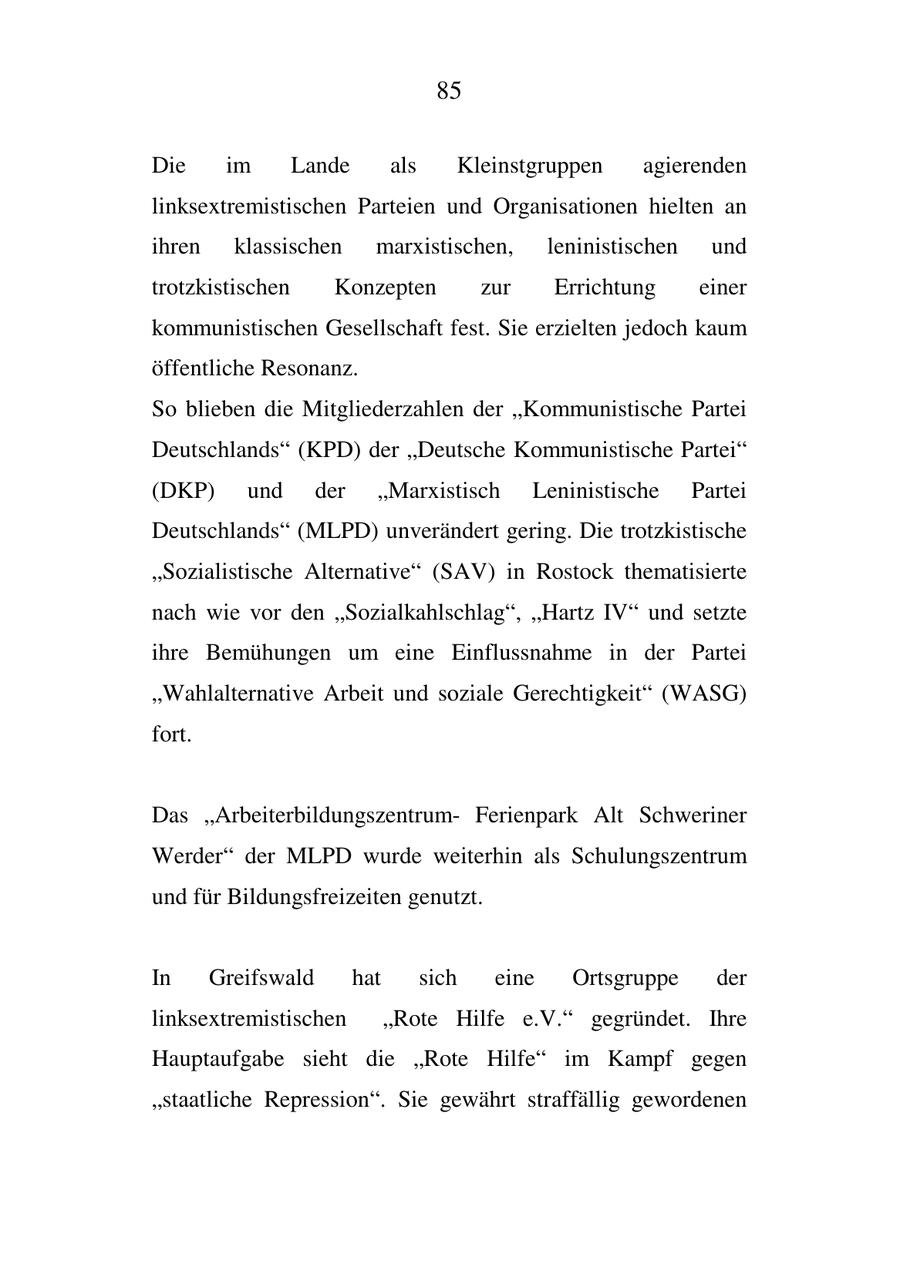 85 Die im Lande als Kleinstgruppen agierenden linksextremistischen Parteien und Organisationen hielten an ihren klassischen marxistischen, leninistischen und trotzkistischen Konzepten zur Errichtung einer kommunistischen Gesellschaft fest. Sie erzielten jedoch kaum öffentliche Resonanz. So blieben die Mitgliederzahlen der "Kommunistische Partei Deutschlands" (KPD) der "Deutsche Kommunistische Partei" (DKP) und der "Marxistisch Leninistische Partei Deutschlands" (MLPD) unverändert gering. Die trotzkistische "Sozialistische Alternative" (SAV) in Rostock thematisierte nach wie vor den "Sozialkahlschlag", "Hartz IV" und setzte ihre Bemühungen um eine Einflussnahme in der Partei "Wahlalternative Arbeit und soziale Gerechtigkeit" (WASG) fort. Das "ArbeiterbildungszentrumFerienpark Alt Schweriner Werder" der MLPD wurde weiterhin als Schulungszentrum und für Bildungsfreizeiten genutzt. In Greifswald hat sich eine Ortsgruppe der linksextremistischen "Rote Hilfe e.V." gegründet. Ihre Hauptaufgabe sieht die "Rote Hilfe" im Kampf gegen "staatliche Repression". Sie gewährt straffällig gewordenen