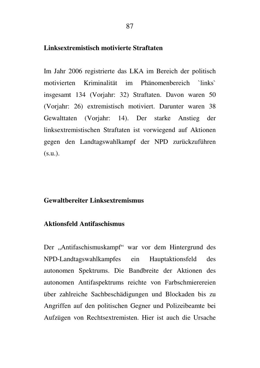 87 Linksextremistisch motivierte Straftaten Im Jahr 2006 registrierte das LKA im Bereich der politisch motivierten Kriminalität im Phänomenbereich 'links' insgesamt 134 (Vorjahr: 32) Straftaten. Davon waren 50 (Vorjahr: 26) extremistisch motiviert. Darunter waren 38 Gewalttaten (Vorjahr: 14). Der starke Anstieg der linksextremistischen Straftaten ist vorwiegend auf Aktionen gegen den Landtagswahlkampf der NPD zurückzuführen (s.u.). Gewaltbereiter Linksextremismus Aktionsfeld Antifaschismus Der "Antifaschismuskampf" war vor dem Hintergrund des NPD-Landtagswahlkampfes ein Hauptaktionsfeld des autonomen Spektrums. Die Bandbreite der Aktionen des autonomen Antifaspektrums reichte von Farbschmierereien über zahlreiche Sachbeschädigungen und Blockaden bis zu Angriffen auf den politischen Gegner und Polizeibeamte bei Aufzügen von Rechtsextremisten. Hier ist auch die Ursache