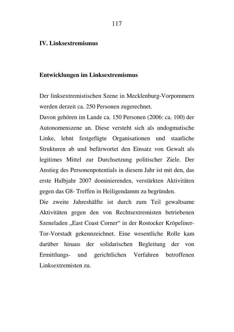 117 IV. Linksextremismus Entwicklungen im Linksextremismus Der linksextremistischen Szene in Mecklenburg-Vorpommern werden derzeit ca. 250 Personen zugerechnet. Davon gehören im Lande ca. 150 Personen (2006: ca. 100) der Autonomenszene an. Diese versteht sich als undogmatische Linke, lehnt festgefügte Organisationen und staatliche Strukturen ab und befürwortet den Einsatz von Gewalt als legitimes Mittel zur Durchsetzung politischer Ziele. Der Anstieg des Personenpotentials in diesem Jahr ist mit den, das erste Halbjahr 2007 dominierenden, verstärkten Aktivitäten gegen das G8Treffen in Heiligendamm zu begründen. Die zweite Jahreshälfte ist durch zum Teil gewaltsame Aktivitäten gegen den von Rechtsextremisten betriebenen Szeneladen "East Coast Corner" in der Rostocker KröpelinerTor-Vorstadt gekennzeichnet. Eine wesentliche Rolle kam darüber hinaus der solidarischen Begleitung der von Ermittlungsund gerichtlichen Verfahren betroffenen Linksextremisten zu.
