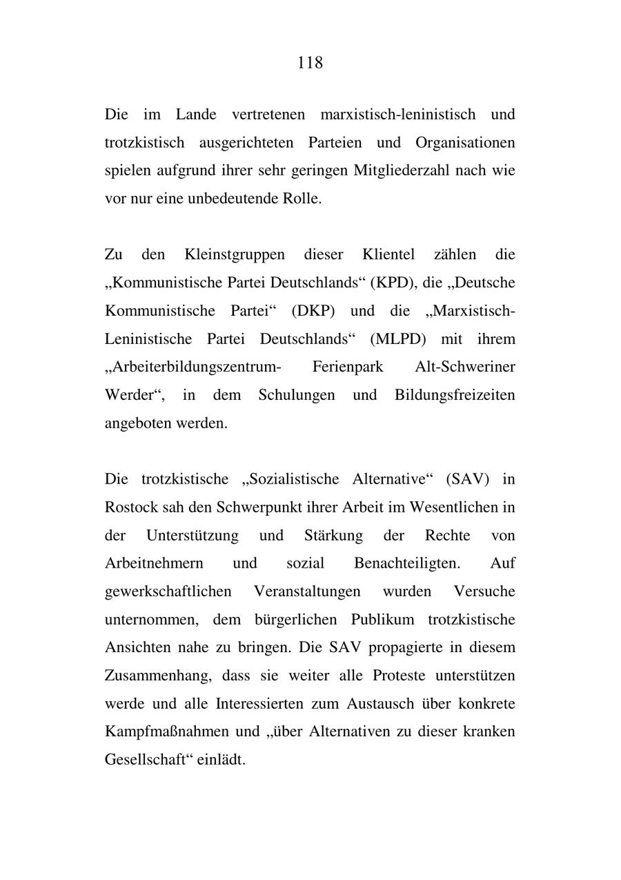 118 Die im Lande vertretenen marxistisch-leninistisch und trotzkistisch ausgerichteten Parteien und Organisationen spielen aufgrund ihrer sehr geringen Mitgliederzahl nach wie vor nur eine unbedeutende Rolle. Zu den Kleinstgruppen dieser Klientel zählen die "Kommunistische Partei Deutschlands" (KPD), die "Deutsche Kommunistische Partei" (DKP) und die "MarxistischLeninistische Partei Deutschlands" (MLPD) mit ihrem "ArbeiterbildungszentrumFerienpark Alt-Schweriner Werder", in dem Schulungen und Bildungsfreizeiten angeboten werden. Die trotzkistische "Sozialistische Alternative" (SAV) in Rostock sah den Schwerpunkt ihrer Arbeit im Wesentlichen in der Unterstützung und Stärkung der Rechte von Arbeitnehmern und sozial Benachteiligten. Auf gewerkschaftlichen Veranstaltungen wurden Versuche unternommen, dem bürgerlichen Publikum trotzkistische Ansichten nahe zu bringen. Die SAV propagierte in diesem Zusammenhang, dass sie weiter alle Proteste unterstützen werde und alle Interessierten zum Austausch über konkrete Kampfmaßnahmen und "über Alternativen zu dieser kranken Gesellschaft" einlädt.