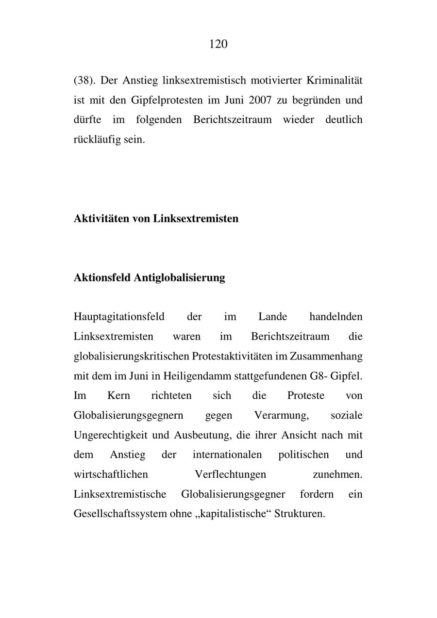 120 (38). Der Anstieg linksextremistisch motivierter Kriminalität ist mit den Gipfelprotesten im Juni 2007 zu begründen und dürfte im folgenden Berichtszeitraum wieder deutlich rückläufig sein. Aktivitäten von Linksextremisten Aktionsfeld Antiglobalisierung Hauptagitationsfeld der im Lande handelnden Linksextremisten waren im Berichtszeitraum die globalisierungskritischen Protestaktivitäten im Zusammenhang mit dem im Juni in Heiligendamm stattgefundenen G8Gipfel. Im Kern richteten sich die Proteste von Globalisierungsgegnern gegen Verarmung, soziale Ungerechtigkeit und Ausbeutung, die ihrer Ansicht nach mit dem Anstieg der internationalen politischen und wirtschaftlichen Verflechtungen zunehmen. Linksextremistische Globalisierungsgegner fordern ein Gesellschaftssystem ohne "kapitalistische" Strukturen.