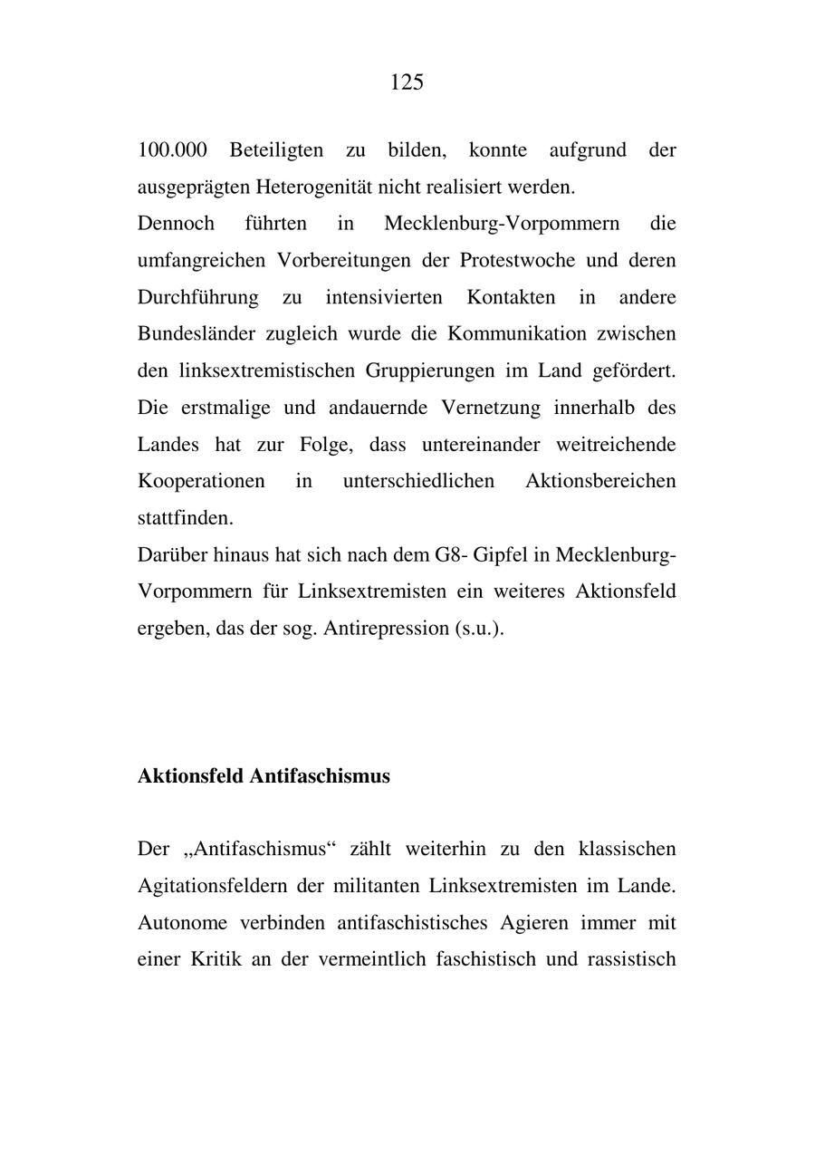 125 100.000 Beteiligten zu bilden, konnte aufgrund der ausgeprägten Heterogenität nicht realisiert werden. Dennoch führten in Mecklenburg-Vorpommern die umfangreichen Vorbereitungen der Protestwoche und deren Durchführung zu intensivierten Kontakten in andere Bundesländer zugleich wurde die Kommunikation zwischen den linksextremistischen Gruppierungen im Land gefördert. Die erstmalige und andauernde Vernetzung innerhalb des Landes hat zur Folge, dass untereinander weitreichende Kooperationen in unterschiedlichen Aktionsbereichen stattfinden. Darüber hinaus hat sich nach dem G8Gipfel in MecklenburgVorpommern für Linksextremisten ein weiteres Aktionsfeld ergeben, das der sog. Antirepression (s.u.). Aktionsfeld Antifaschismus Der "Antifaschismus" zählt weiterhin zu den klassischen Agitationsfeldern der militanten Linksextremisten im Lande. Autonome verbinden antifaschistisches Agieren immer mit einer Kritik an der vermeintlich faschistisch und rassistisch