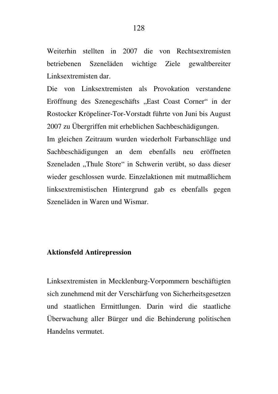 128 Weiterhin stellten in 2007 die von Rechtsextremisten betriebenen Szeneläden wichtige Ziele gewaltbereiter Linksextremisten dar. Die von Linksextremisten als Provokation verstandene Eröffnung des Szenegeschäfts "East Coast Corner" in der Rostocker Kröpeliner-Tor-Vorstadt führte von Juni bis August 2007 zu Übergriffen mit erheblichen Sachbeschädigungen. Im gleichen Zeitraum wurden wiederholt Farbanschläge und Sachbeschädigungen an dem ebenfalls neu eröffneten Szeneladen "Thule Store" in Schwerin verübt, so dass dieser wieder geschlossen wurde. Einzelaktionen mit mutmaßlichem linksextremistischen Hintergrund gab es ebenfalls gegen Szeneläden in Waren und Wismar. Aktionsfeld Antirepression Linksextremisten in Mecklenburg-Vorpommern beschäftigten sich zunehmend mit der Verschärfung von Sicherheitsgesetzen und staatlichen Ermittlungen. Darin wird die staatliche Überwachung aller Bürger und die Behinderung politischen Handelns vermutet.