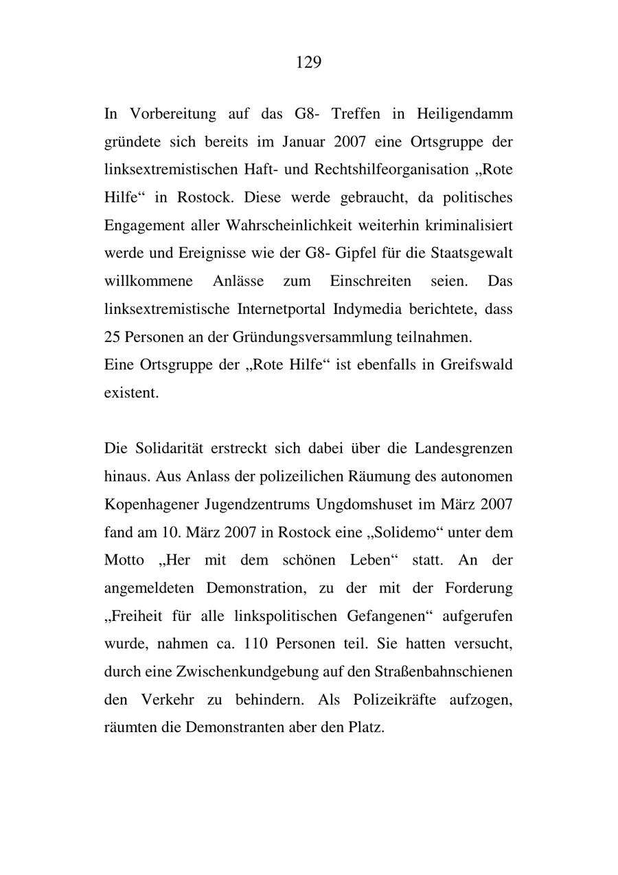 129 In Vorbereitung auf das G8Treffen in Heiligendamm gründete sich bereits im Januar 2007 eine Ortsgruppe der linksextremistischen Haftund Rechtshilfeorganisation "Rote Hilfe" in Rostock. Diese werde gebraucht, da politisches Engagement aller Wahrscheinlichkeit weiterhin kriminalisiert werde und Ereignisse wie der G8Gipfel für die Staatsgewalt willkommene Anlässe zum Einschreiten seien. Das linksextremistische Internetportal Indymedia berichtete, dass 25 Personen an der Gründungsversammlung teilnahmen. Eine Ortsgruppe der "Rote Hilfe" ist ebenfalls in Greifswald existent. Die Solidarität erstreckt sich dabei über die Landesgrenzen hinaus. Aus Anlass der polizeilichen Räumung des autonomen Kopenhagener Jugendzentrums Ungdomshuset im März 2007 fand am 10. März 2007 in Rostock eine "Solidemo" unter dem Motto "Her mit dem schönen Leben" statt. An der angemeldeten Demonstration, zu der mit der Forderung "Freiheit für alle linkspolitischen Gefangenen" aufgerufen wurde, nahmen ca. 110 Personen teil. Sie hatten versucht, durch eine Zwischenkundgebung auf den Straßenbahnschienen den Verkehr zu behindern. Als Polizeikräfte aufzogen, räumten die Demonstranten aber den Platz.