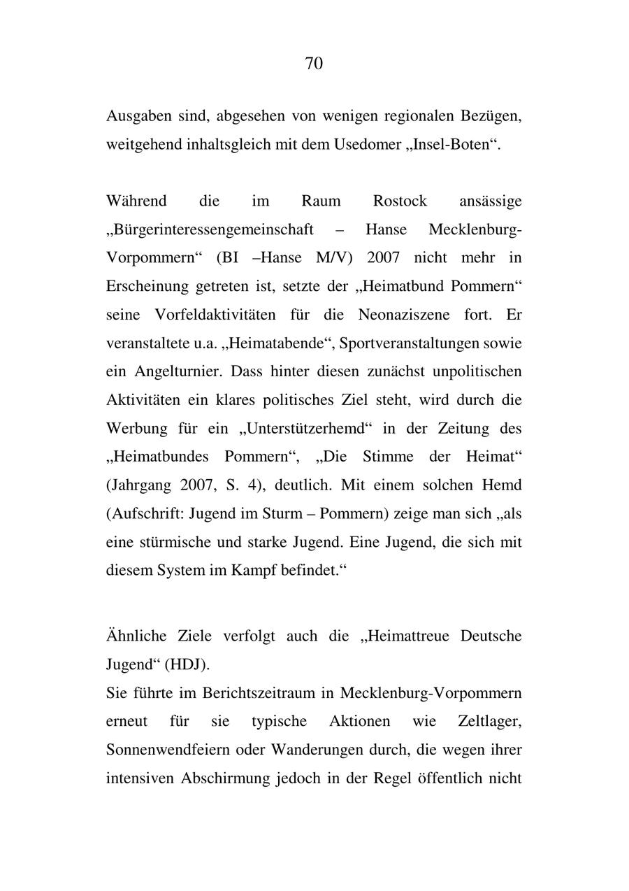 70 Ausgaben sind, abgesehen von wenigen regionalen Bezügen, weitgehend inhaltsgleich mit dem Usedomer "Insel-Boten". Während die im Raum Rostock ansässige "Bürgerinteressengemeinschaft - Hanse MecklenburgVorpommern" (BI -Hanse M/V) 2007 nicht mehr in Erscheinung getreten ist, setzte der "Heimatbund Pommern" seine Vorfeldaktivitäten für die Neonaziszene fort. Er veranstaltete u.a. "Heimatabende", Sportveranstaltungen sowie ein Angelturnier. Dass hinter diesen zunächst unpolitischen Aktivitäten ein klares politisches Ziel steht, wird durch die Werbung für ein "Unterstützerhemd" in der Zeitung des "Heimatbundes Pommern", "Die Stimme der Heimat" (Jahrgang 2007, S. 4), deutlich. Mit einem solchen Hemd (Aufschrift: Jugend im Sturm - Pommern) zeige man sich "als eine stürmische und starke Jugend. Eine Jugend, die sich mit diesem System im Kampf befindet." Ähnliche Ziele verfolgt auch die "Heimattreue Deutsche Jugend" (HDJ). Sie führte im Berichtszeitraum in Mecklenburg-Vorpommern erneut für sie typische Aktionen wie Zeltlager, Sonnenwendfeiern oder Wanderungen durch, die wegen ihrer intensiven Abschirmung jedoch in der Regel öffentlich nicht
